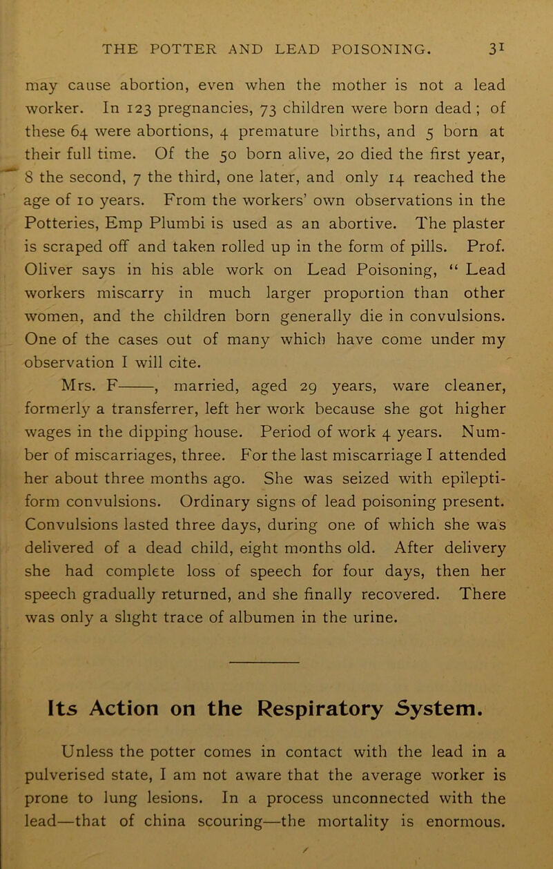 may cause abortion, even when the mother is not a lead worker. In 123 pregnancies, 73 children were born dead; of these 64 were abortions, 4 premature births, and 5 born at their full time. Of the 50 born alive, 20 died the first year, 8 the second, 7 the third, one later, and only 14 reached the age of 10 years. From the workers’ own observations in the Potteries, Emp Plumbi is used as an abortive. The plaster is scraped off and taken rolled up in the form of pills. Prof. Oliver says in his able work on Lead Poisoning, “ Lead workers miscarry in much larger proportion than other women, and the children born generally die in convulsions. One of the cases out of many which have come under my observation I will cite. Mrs. F , married, aged 29 years, ware cleaner, formerly a transferrer, left her work because she got higher wages in the dipping house. Period of work 4 years. Num- ber of miscarriages, three. P'or the last miscarriage I attended her about three months ago. She was seized with epilepti- form convulsions. Ordinary signs of lead poisoning present. Convulsions lasted three days, during one of which she was delivered of a dead child, eight months old. After delivery she had complete loss of speech for four days, then her speech gradually returned, and she finally recovered. There was only a slight trace of albumen in the urine. Its Action on the Respiratory System. Unless the potter comes in contact with the lead in a pulverised state, I am not aware that the average worker is prone to lung lesions. In a process unconnected with the lead—that of china scouring—the mortality is enormous.