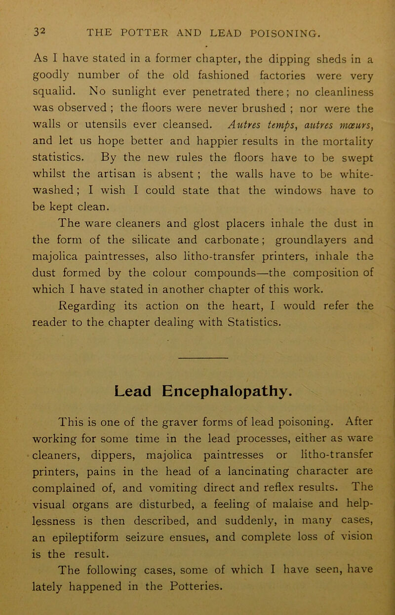 As I have stated in a former chapter, the dipping sheds in a goodly number of the old fashioned factories were very squalid. No sunlight ever penetrated there; no cleanliness was observed ; the floors were never brushed ; nor were the walls or utensils ever cleansed. Autres temps, autres moeurs, and let us hope better and happier results in the mortality statistics. By the new rules the floors have to be swept whilst the artisan is absent ; the walls have to be white- washed ; I wish I could state that the windows have to be kept clean. The ware cleaners and glost placers inhale the dust in the form of the silicate and carbonate; groundlayers and majolica paintresses, also litho-transfer printers, inhale the dust formed by the colour compounds—the composition of which I have stated in another chapter of this work. Regarding its action on the heart, I would refer the reader to the chapter dealing with Statistics. Lead Encephalopathy. This is one of the graver forms of lead poisoning. After working for some time in the lead processes, either as ware cleaners, dippers, majolica paintresses or litho-transfer printers, pains in the head of a lancinating character are complained of, and vomiting direct and reflex results. The visual organs are disturbed, a feeling of malaise and help- lessness is then described, and suddenly, in many cases, an epileptiform seizure ensues, and complete loss of vision is the result. The following cases, some of which I have seen, have lately happened in the Potteries.