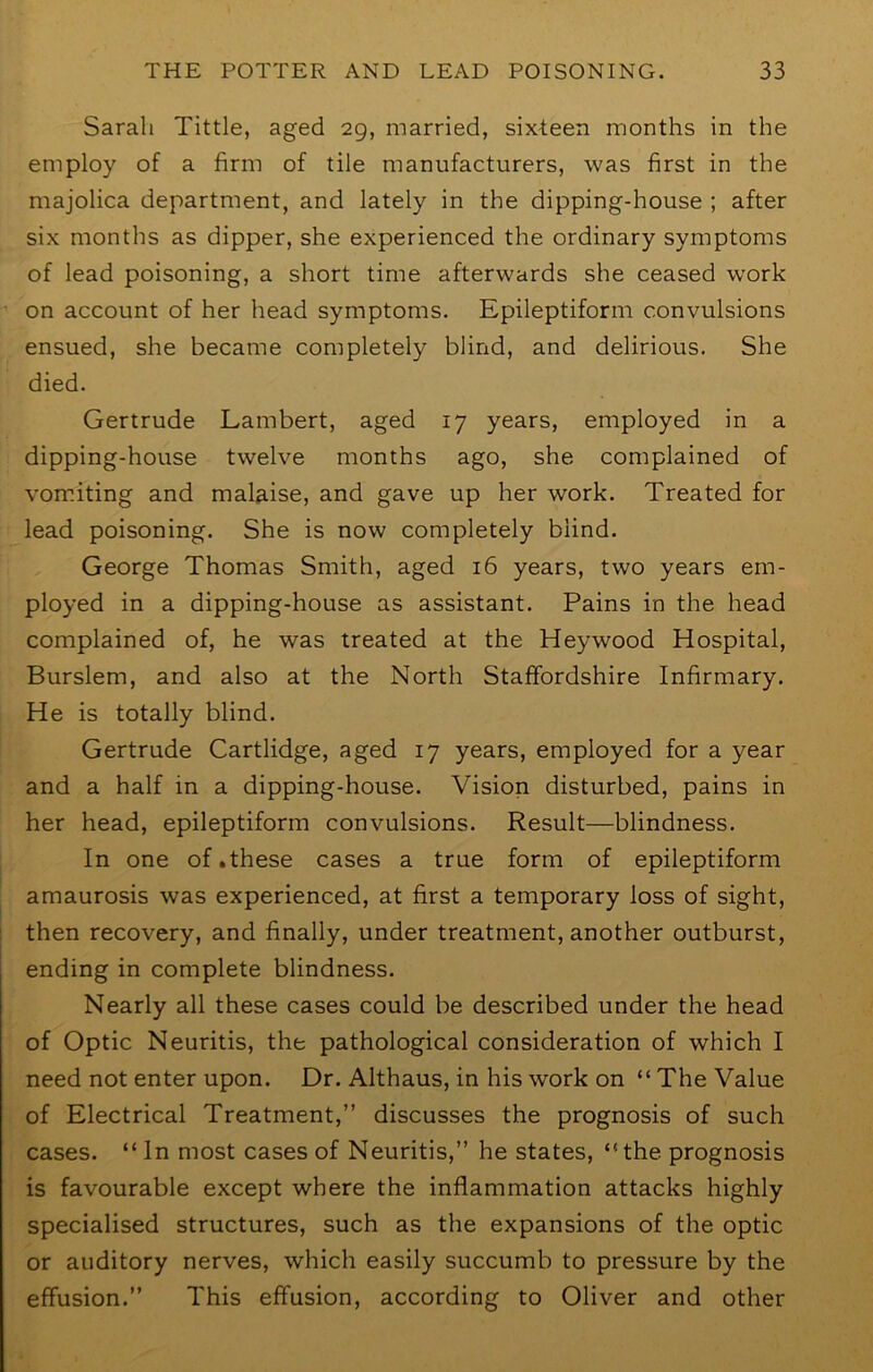 Sarah Tittle, aged 29, married, sixteen months in the employ of a firm of tile manufacturers, was first in the majolica department, and lately in the dipping-house ; after six months as dipper, she experienced the ordinary symptoms of lead poisoning, a short time afterwards she ceased work on account of her head symptoms. Epileptiform convulsions ensued, she became completely blind, and delirious. She died. Gertrude Lambert, aged 17 years, employed in a dipping-house twelve months ago, she complained of vomiting and malaise, and gave up her work. Treated for lead poisoning. She is now completely blind. George Thomas Smith, aged 16 years, two years em- ployed in a dipping-house as assistant. Pains in the head complained of, he was treated at the Heywood Hospital, Burslem, and also at the North Staffordshire Infirmary. He is totally blind. Gertrude Cartlidge, aged 17 years, employed for a year and a half in a dipping-house. Vision disturbed, pains in her head, epileptiform convulsions. Result—blindness. In one of .these cases a true form of epileptiform amaurosis was experienced, at first a temporary loss of sight, then recovery, and finally, under treatment, another outburst, ending in complete blindness. Nearly all these cases could be described under the head of Optic Neuritis, the pathological consideration of which I need not enter upon. Dr. Althaus, in his work on “ The Value of Electrical Treatment,” discusses the prognosis of such cases. “ In most cases of Neuritis,” he states, “ the prognosis is favourable except where the inflammation attacks highly specialised structures, such as the expansions of the optic or auditory nerves, which easily succumb to pressure by the effusion.” This effusion, according to Oliver and other