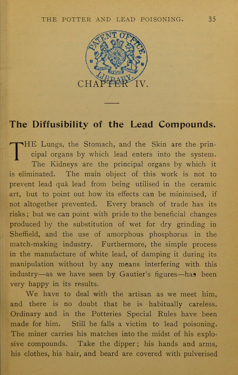 The Diffusibility of the Lead Compounds. The Lungs, the Stomach, and the Skin are the prin- cipal organs by which lead enters into the system. The Kidneys are the principal organs by which it is eliminated. The main object of this work is not to prevent lead qua lead from being utilised in the ceramic art, but to point out how its effects can be minimised, if not altogether prevented. Every branch of trade has its risks; but we can point with pride to the beneficial changes produced by the substitution of wet for dry grinding in Sheffield, and the use of amorphous phosphorus in the match-making industry. Furthermore, the simple process in the manufacture of white lead, of damping it during its manipulation without by any means interfering with this industry—as we have seen by Gautier’s figures—has been very happy in its results. We have to deal with the artisan as we meet him, and there is no doubt that he is habitually careless. Ordinary and in the Potteries Special Rules have been made for him. Still he falls a victim to lead poisoning. The miner carries his matches into the midst of his explo- sive compounds. Take the dipper; his hands and arms, his clothes, his hair, and beard are covered with pulverised