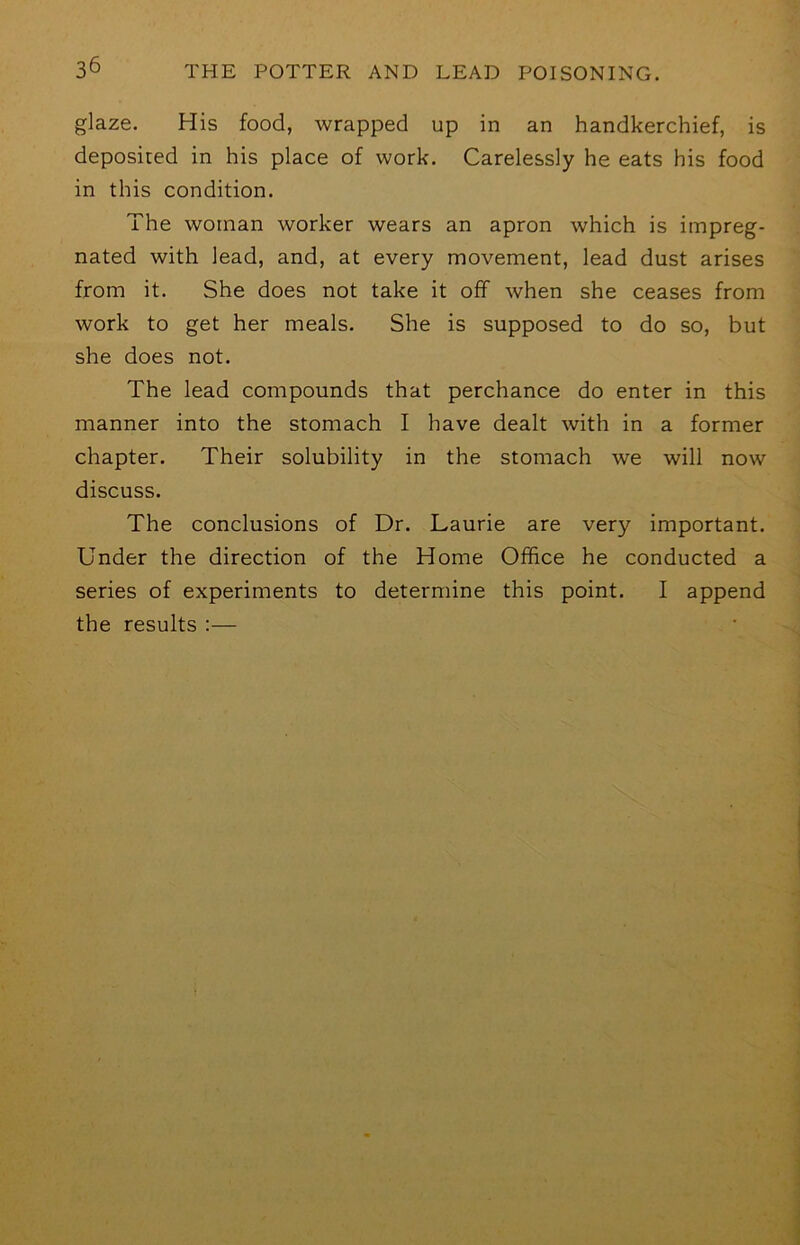 glaze. His food, wrapped up in an handkerchief, is deposited in his place of work. Carelessly he eats his food in this condition. The woman worker wears an apron which is impreg- nated with lead, and, at every movement, lead dust arises from it. She does not take it off when she ceases from work to get her meals. She is supposed to do so, but she does not. The lead compounds that perchance do enter in this manner into the stomach I have dealt with in a former chapter. Their solubility in the stomach we will now discuss. The conclusions of Dr. Laurie are very important. Under the direction of the Home Office he conducted a series of experiments to determine this point. I append the results :—