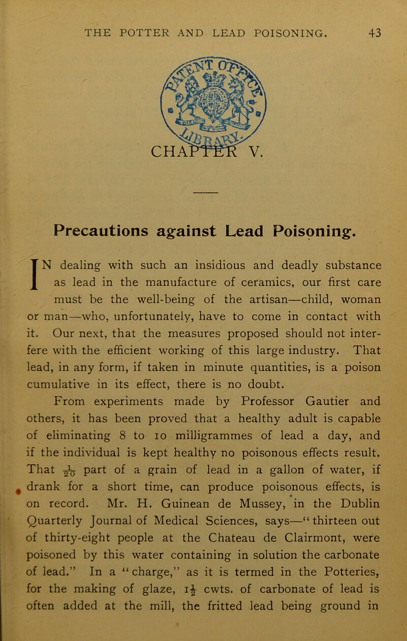 CHA Precautions against Lead Poisoning. IN dealing with such an insidious and deadly substance as lead in the manufacture of ceramics, our first care must be the well-being of the artisan—child, woman or man—who, unfortunately, have to come in contact with it. Our next, that the measures proposed should not inter- fere with the efficient working of this large industry. That lead, in any form, if taken in minute quantities, is a poison cumulative in its effect, there is no doubt. From experiments made by Professor Gautier and others, it has been proved that a healthy adult is capable of eliminating 8 to lo milligrammes of lead a day, and if the individual is kept healthy no poisonous effects result. That part of a grain of lead in a gallon of water, if drank for a short time, can produce poisonous effects, is on record. Mr. H. Guinean de Mussey, in the Dublin Quarterly Journal of Medical Sciences, says—“ thirteen out of thirty-eight people at the Chateau de Clairmont, were poisoned by this water containing in solution the carbonate of lead.” In a “ charge,” as it is termed in the Potteries, for the making of glaze, i|- cwts. of carbonate of lead is often added at the mill, the fritted lead being ground in