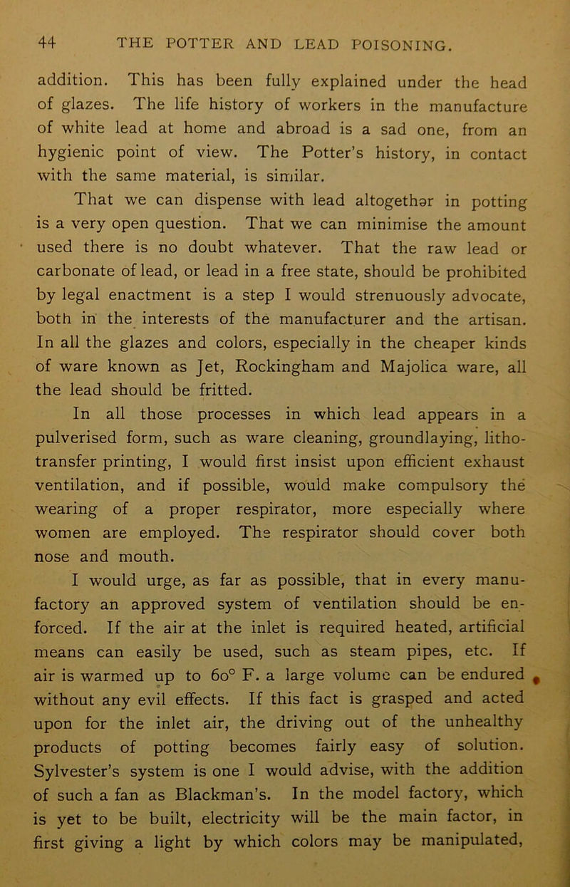 addition. This has been fully explained under the head of glazes. The life history of workers in the manufacture of white lead at home and abroad is a sad one, from an hygienic point of view. The Potter’s history, in contact with the same material, is similar. That we can dispense with lead altogethar in potting is a very open question. That we can minimise the amount used there is no doubt whatever. That the raw lead or carbonate of lead, or lead in a free state, should be prohibited by legal enactment is a step I would strenuously advocate, both in the interests of the manufacturer and the artisan. In all the glazes and colors, especially in the cheaper kinds of ware known as Jet, Rockingham and Majolica ware, all the lead should be fritted. In all those processes in which lead appears in a pulverised form, such as ware cleaning, groundlaying, litho- transfer printing, I would first insist upon efficient exhaust ventilation, and if possible, would make compulsory the wearing of a proper respirator, more especially where women are employed. The respirator should cover both nose and mouth. I would urge, as far as possible, that in every manu- factory an approved system of ventilation should be en- forced. If the air at the inlet is required heated, artificial means can easily be used, such as steam pipes, etc. If air is warmed up to 6o° F. a large volume can be endured without any evil effects. If this fact is grasped and acted upon for the inlet air, the driving out of the unhealthy products of potting becomes fairly easy of solution. Sylvester’s system is one I would advise, with the addition of such a fan as Blackman’s. In the model factory, which is yet to be built, electricity will be the main factor, in first giving a light by which colors may be manipulated.
