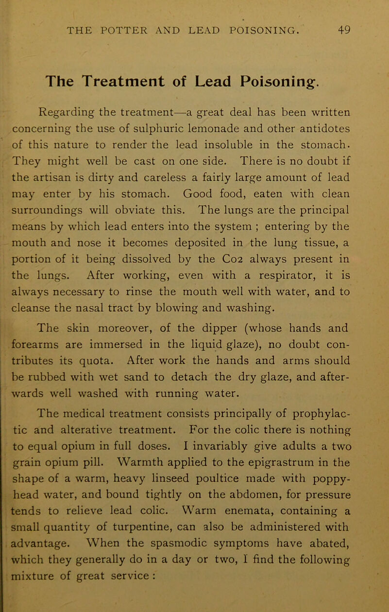 The Treatment of Lead Poisoning. Regarding the treatment—a great deal has been written concerning the use of sulphuric lemonade and other antidotes of this nature to render the lead insoluble in the stomach. They might well be cast on one side. There is no doubt if the artisan is dirty and careless a fairly large amount of lead may enter by his stomach. Good food, eaten with clean surroundings will obviate this. The lungs are the principal means by which lead enters into the system ; entering by the mouth and nose it becomes deposited in the lung tissue, a portion of it being dissolved by the C02 always present in the lungs. After working, even with a respirator, it is always necessary to rinse the mouth well with water, and to cleanse the nasal tract by blowing and washing. The skin moreover, of the dipper (whose hands and forearms are immersed in the liquid glaze), no doubt con- tributes its quota. After work the hands and arms should be rubbed with wet sand to detach the dry glaze, and after- wards well washed with running water. The medical treatment consists principally of prophylac- tic and alterative treatment. For the colic there is nothing to equal opium in full doses. I invariably give adults a two grain opium pill. Warmth applied to the epigrastrum in the shape of a warm, heavy linseed poultice made with poppy- head water, and bound tightly on the abdomen, for pressure tends to relieve lead colic. Warm enemata, containing a small quantity of turpentine, can also be administered with advantage. When the spasmodic symptoms have abated, which they generally do in a day or two, I find the following mixture of great service :