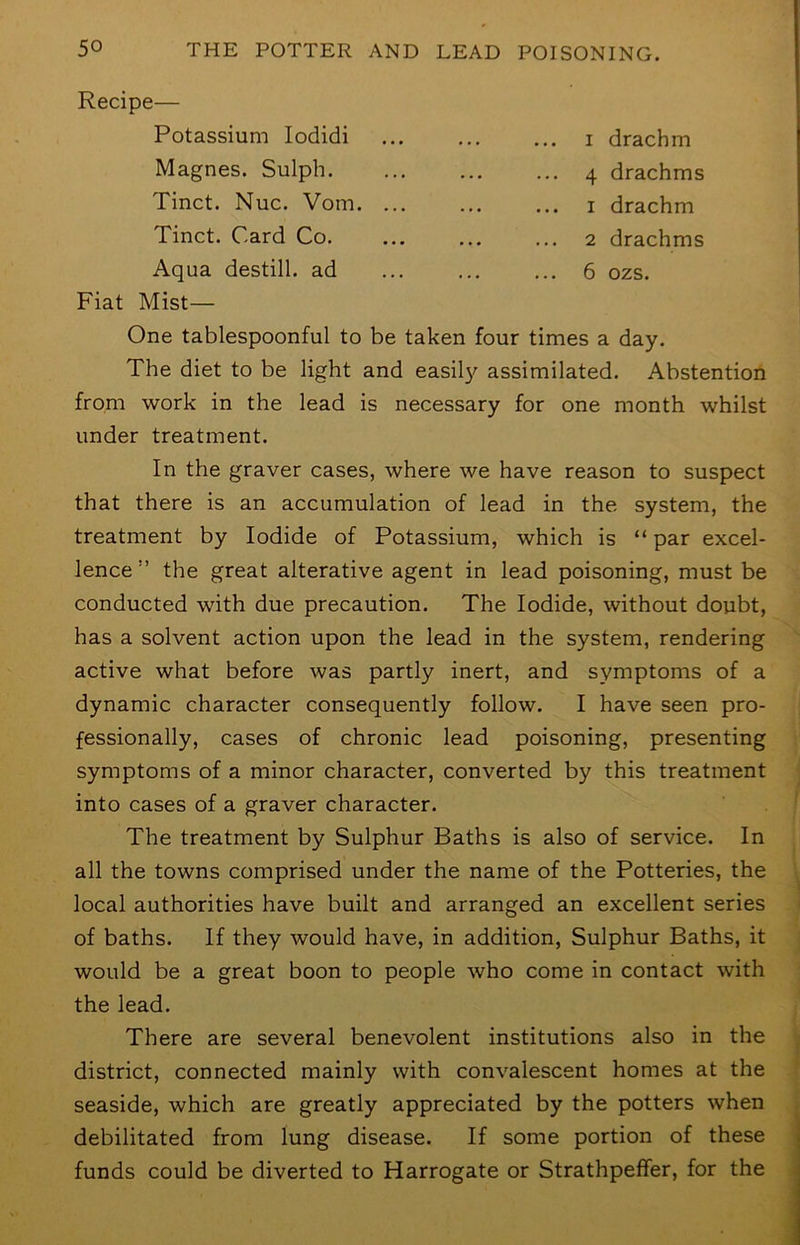 Recipe— Potassium lodidi i drachm Magnes. Sulph 4 drachms Tinct. Nuc. Vom i drachm Tinct. Card Co. ... ... ... 2 drachms Aqua destill, ad 6 ozs. Fiat Mist— One tablespoonful to be taken four times a day. The diet to be light and easil}^ assimilated. Abstention from work in the lead is necessary for one month whilst under treatment. In the graver cases, where we have reason to suspect that there is an accumulation of lead in the system, the treatment by Iodide of Potassium, which is “par excel- lence ” the great alterative agent in lead poisoning, must be conducted with due precaution. The Iodide, without doubt, has a solvent action upon the lead in the system, rendering active what before was partly inert, and symptoms of a dynamic character consequently follow. I have seen pro- fessionally, cases of chronic lead poisoning, presenting symptoms of a minor character, converted by this treatment into cases of a graver character. The treatment by Sulphur Baths is also of service. In all the towns comprised under the name of the Potteries, the local authorities have built and arranged an excellent series of baths. If they would have, in addition. Sulphur Baths, it would be a great boon to people who come in contact with the lead. There are several benevolent institutions also in the district, connected mainly with convalescent homes at the seaside, which are greatly appreciated by the potters when debilitated from lung disease. If some portion of these funds could be diverted to Harrogate or StrathpefFer, for the