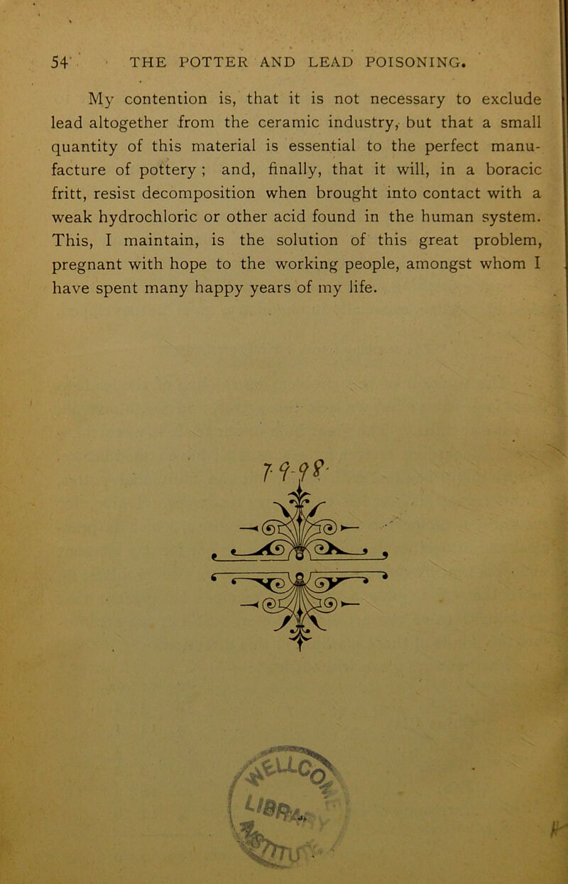 My contention is, that it is not necessary to exclude lead altogether from the ceramic industry, but that a small quantity of this material is essential to the perfect manu- facture of pottery ; and, finally, that it will, in a boracic fritt, resist decomposition when brought into contact with a weak hydrochloric or other acid found in the human system. This, I maintain, is the solution of this great problem, pregnant with hope to the working people, amongst whom I have spent many happy years of my life. X 7-9-9^ \ i