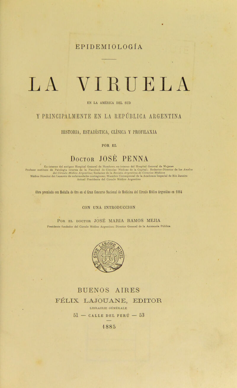 EPIDEMIOLOGÍA LA VIRUELA EN LA. AMÉRICA DEL SUD Y PRINCIPALMENTE EN LA REPÚBLICA ARGENTINA HISTORIA, ESTADÍSTICA, CLÍNICA Y I’ROFILAXIA POR EL Doctor JOSÉ PENNA / Ex-interno del antiguo Hospital General de Hombres; ex-interno del Hospital General de Mujeres Profesor sustituto de Patología interna de la Facultad do Ciencias Módicas de la Capital; Redactor-Director de los Anales del Circulo Médico Argentino; Redactor de la Revista Argentina da Ciencias Médicas Médico Director det Lazareto de enfermedades contagiosas; Miembro Corresponsal de la Academia Imperial de Rio Janeiro Actual Presidente del Circulo Médico Argentino Obra premiada con Medalla de Oro en el Gran Concurso Nacional de Medicina del Circulo Médico Argentino en 1884 CON UNA INTRODUCCION Por el doctor JOSÉ MARIA RAMOS MEJIA Presidente fundador del Circulo Médico Argentino; Director General de la Asistencia Pública BUENOS AIRES FÉLIX LAJOUANE, EDITOR LIBRAIRIE GENÉRALE 51 — CALLE DEL PERÚ — 53 1885