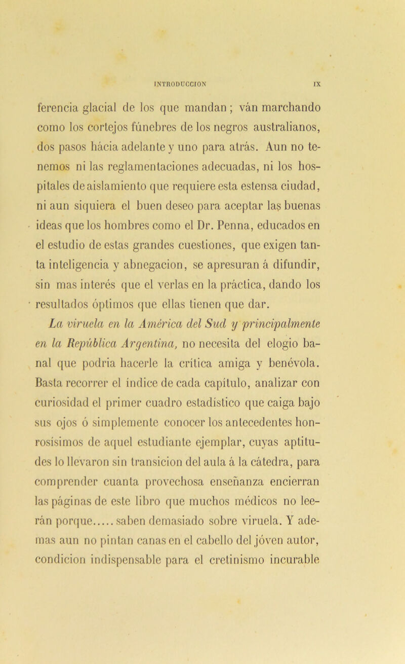 ferencia glacial de los que mandan; van marchando como los cortejos fúnebres de los negros australianos, dos pasos hacia adelante y uno para atrás. Aun no te- nemos ni las reglamentaciones adecuadas, ni los hos- pitales de aislamiento que requiere esta estensa ciudad, ni aun siquiera el buen deseo para aceptar las buenas ideas que los hombres como el Dr. Penna, educados en el estudio de estas grandes cuestiones, que exigen tan- ta inteligencia y abnegación, se apresuran á difundir, sin mas interés que el verlas en la práctica, dando los resultados óptimos que ellas tienen que dar. La viruela en la América clel Sud ij principalmente en la República Argentina, no necesita del elogio ba- nal que podría hacerle la crítica amiga y benévola. Basta recorrer el índice de cada capítulo, analizar con curiosidad el primer cuadro estadístico que caiga bajo sus ojos ó simplemente conocer los antecedentes hon- rosísimos de aquel estudiante ejemplar, cuyas aptitu- des lo llevaron sin transición del aula á la cátedra, para comprender cuanta provechosa enseñanza encierran las páginas de este libro que muchos médicos no lee- rán porque saben demasiado sobre viruela. Y ade- mas aun no pintan cañasen el cabello del joven autor, condición indispensable para el cretinismo incurable