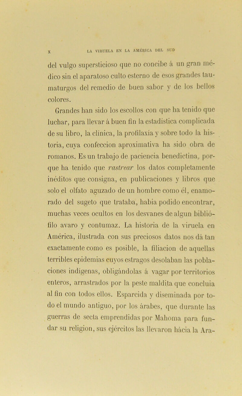 del vulgo supersticioso que no concibe á un gran mó- dico sin el aparatoso culto esterno de esos grandes tau- maturgos del remedio de buen sabor y de los bellos colores. Grandes han sido los escollos con que ha tenido que luchar, para llevar á buen fin la estadística complicada de su libro, la clínica, la profilaxia y sobre todo la his- toria, cuya confección aproximativa ha sido obra de romanos. Es un trabajo de paciencia benedictina, por- que ha tenido que rastrear los datos completamente inéditos que consigna, en publicaciones y libros que solo el olfato aguzado de un hombre como él, enamo- rado del sugeto que trataba, había podido encontrar, muchas veces ocultos en los desvanes de algún biblió- filo avaro y contumaz. La historia de la viruela en América, ilustrada con sus preciosos datos nos dá tan exactamente como es posible, la filiación de aquellas terribles epidemias cuyos estragos desolaban las pobla- ciones indígenas, obligándolas á vagar por territorios enteros, arrastrados por la peste maldita que concluía al fin con todos ellos. Esparcida y diseminada por to- do el mundo antiguo, por los árabes, que durante las guerras de secta emprendidas por Mahoma para fun- dar su religión, sus ejércitos las llevaron hácia la Ara-