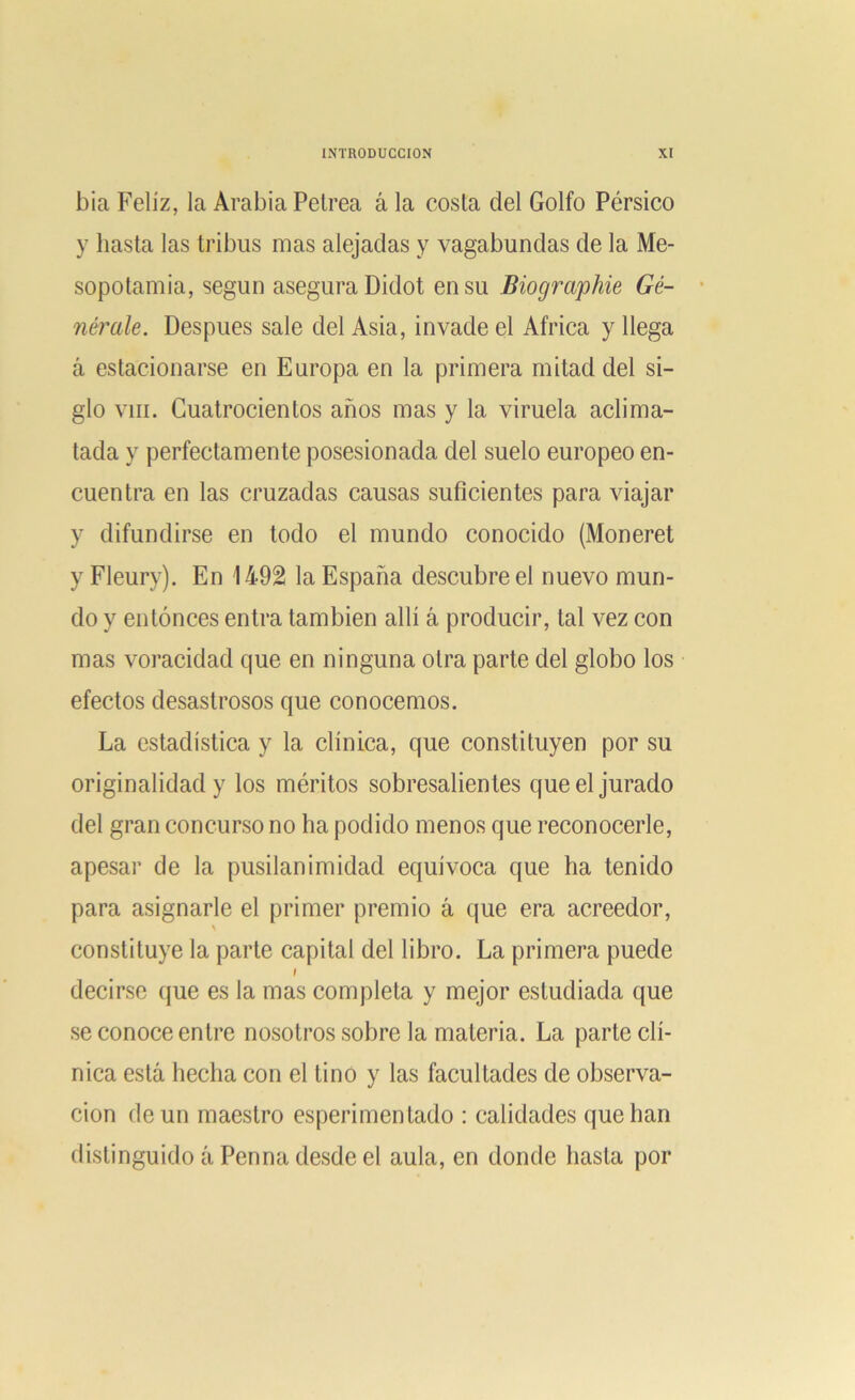 bia Feliz, la Arabia Petrea á la costa del Golfo Pérsico y hasta las tribus mas alejadas y vagabundas de la Me- sopotamia, según asegura Didot en su Biogra'phie Gé- nérale. Después sale del Asia, invade el Africa y llega á estacionarse en Europa en la primera mitad del si- glo viii. Cuatrocientos años mas y la viruela aclima- tada y perfectamente posesionada del suelo europeo en- cuentra en las cruzadas causas suficientes para viajar y difundirse en todo el mundo conocido (Moneret y Fleury). En 1492 la España descubre el nuevo mun- do y entonces entra también allí á producir, tal vez con mas voracidad que en ninguna otra parte del globo los efectos desastrosos que conocemos. La estadística y la clínica, que constituyen por su originalidad y los méritos sobresalientes que el jurado del gran concurso no ha podido menos que reconocerle, apesar de la pusilanimidad equívoca que ha tenido para asignarle el primer premio á que era acreedor, constituye la parte capital del libro. La primera puede i decirse que es la mas completa y mejor estudiada que se conoce entre nosotros sobre la materia. La parte clí- nica está hecha con el tino y las facultades de observa- ción de un maestro esperimenlado : calidades que han distinguido á Penna desde el aula, en donde hasta por