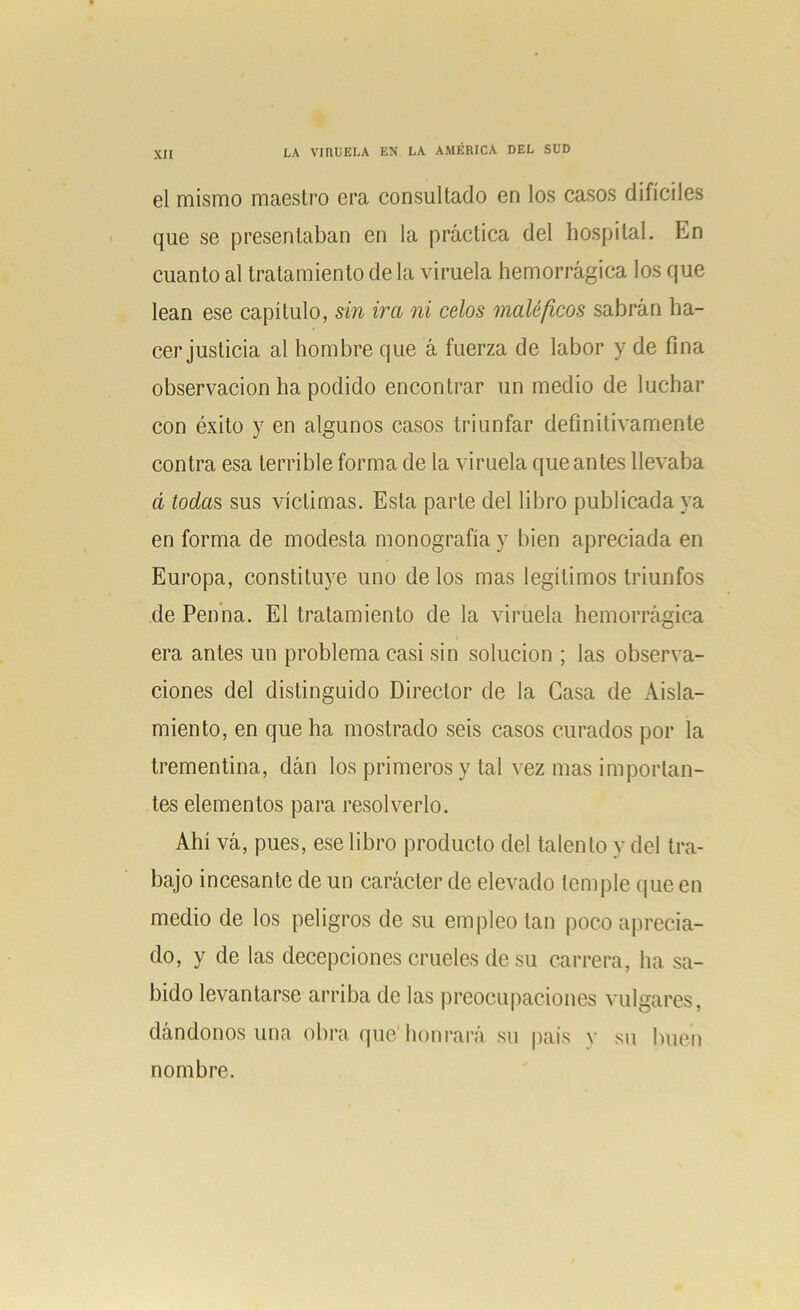 el mismo maestro era consultado en los casos difíciles que se presentaban en la práctica del hospital. En cuanto al tratamiento de la viruela hemorrágica los que lean ese capítulo, sin ira ni celos maléficos sabrán ha- cer justicia al hombre que á fuerza de labor y de fina observación ha podido encontrar un medio de luchar con éxito y en algunos casos triunfar definitivamente contra esa terrible forma de la viruela que antes llevaba d todas sus víctimas. Esta parte del libro publicada ya en forma de modesta monografía y bien apreciada en Europa, constituye uno de los mas legítimos triunfos de Penna. El tratamiento de la viruela hemorrágica era antes un problema casi sin solución ; las observa- ciones del distinguido Director de la Gasa de Aisla- miento, en que ha mostrado seis casos curados por la trementina, dán los primeros y tal vez mas importan- tes elementos para resolverlo. Ahí vá, pues, ese libro producto del talento y del tra- bajo incesante de un carácter de elevado temple que en medio de los peligros de su empleo tan poco aprecia- do, y de las decepciones crueles de su carrera, ha sa- bido levantarse arriba de las preocupaciones vulgares, dándonos una obra que1 honrará su país v su buen nombre.