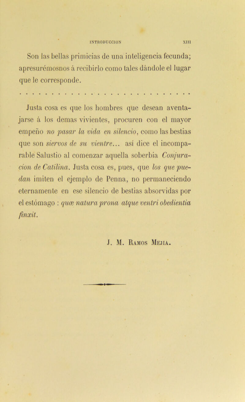 Son las bellas primicias de una inleligencia fecunda; apresurémosnos á recibirlo como tales dándole el lugar que le corresponde. Justa cosa es que los hombres que desean aventa- jarse á los demas vivientes, procuren con el mayor empeño no pasar la vida en silencio, como las bestias que son siervos de su vientre... así dice el incompa- rable Salustio al comenzar aquella soberbia Conjura- ción de Catilma. Justa cosa es, pues, que los que pue- dan imiten el ejemplo de Penna, no permaneciendo eternamente en ese silencio de bestias absorvidas por el estómago : quce natura prona alque ventri obedientia finxit. J. M. Ramos Mejia.