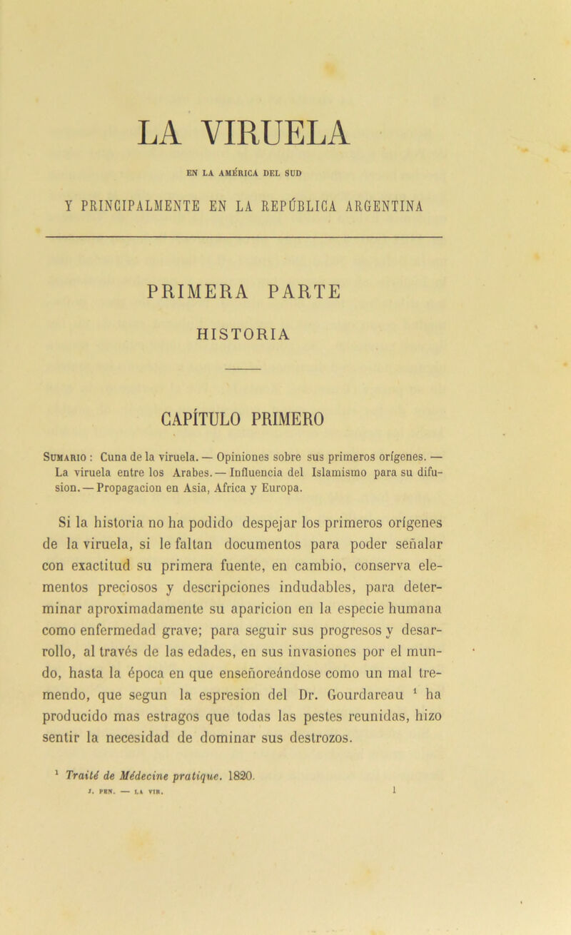 LA VIRUELA EN LA AMÉRICA DEL SUD Y PRINCIPALMENTE EN LA REPÚBLICA ARGENTINA PRIMERA PARTE HISTORIA CAPÍTULO PRIMERO Sumario : Cuna de la viruela. — Opiniones sobre sus primeros orígenes. — La viruela entre los Arabes. — Influencia del Islamismo para su difu- sión.— Propagación en Asia, Africa y Europa. Si la historia no ha podido despejar los primeros orígenes de la viruela, si le faltan documentos para poder señalar con exactitud su primera fuente, en cambio, conserva ele- mentos preciosos y descripciones indudables, para deter- minar aproximadamente su aparición en la especie humana como enfermedad grave; para seguir sus progresos y desar- rollo, al través de las edades, en sus invasiones por el mun- do, hasta la época en que enseñoreándose como un mal tre- mendo, que según la espresion del Dr. Gourdareau 1 ha producido mas estragos que todas las pestes reunidas, hizo sentir la necesidad de dominar sus destrozos. 1 frailé de Médecine pratique. 1820. J. PB5. — LA VIR.