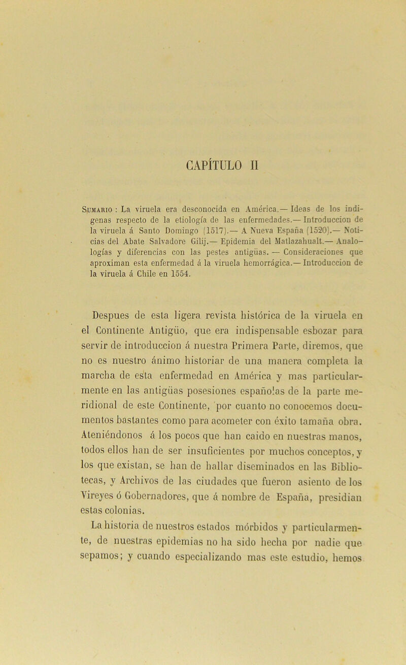 Sumario : La viruela era desconocida en América. — Ideas de los indí- genas respecto de la etiología de las enfermedades.— Introducción de la viruela á Santo Domingo (1517).— A Nueva España (1520;.— Noti- cias del Abate Salvadore Gilij.— Epidemia del Matlazahualt.— Analo- logías y diferencias con las pestes antigüas. — Consideraciones que aproximan esta enfermedad á la viruela hemorrágica.— Introducción de la viruela á Chile en 1554. Después de esta ligera revista histórica de la viruela en el Continente Antigüo, que era indispensable esbozar para servir de introducción á nuestra Primera Parte, diremos, que no es nuestro ánimo historiar de una manera completa la marcha de esta enfermedad en América y mas particular- mente en las antigüas posesiones españolas de la parte me- ridional de este Continente, por cuanto no conocemos docu- mentos bastantes como para acometer con éxito tamaña obra. Ateniéndonos á los pocos que han caído en nuestras manos, todos ellos han de ser insuficientes por muchos conceptos, y los que existan, se han de hallar diseminados en las Biblio- tecas, y Archivos de las ciudades que fueron asiento de los Yireyes ó Gobernadores, que á nombre de España, presidian estas colonias. La historia de nuestros estados mórbidos y particularmen- te, de nuestras epidemias no ha sido hecha por nadie que sepamos; y cuando especializando mas este estudio, hemos