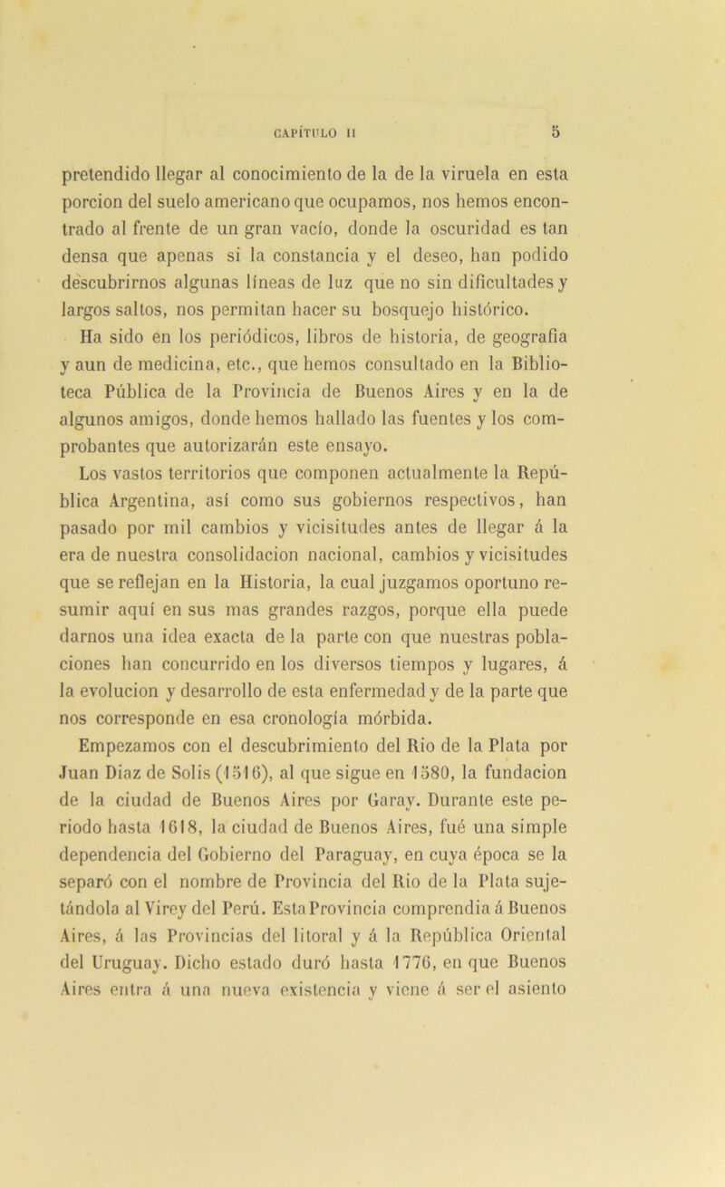 pretendido llegar al conocimiento de la de la viruela en esta porción del suelo americano que ocupamos, nos hemos encon- trado al frente de un gran vacío, donde la oscuridad es tan densa que apenas si la constancia y el deseo, han podido descubrirnos algunas líneas de luz que no sin dificultades y largos saltos, nos permitan hacer su bosquejo histórico. Ha sido en los periódicos, libros de historia, de geografía y aun de medicina, etc., que hemos consultado en la Biblio- teca Pública de la Provincia de Buenos Aires y en la de algunos amigos, donde hemos hallado las fuentes y los com- probantes que autorizarán este ensayo. Los vastos territorios que componen actualmente la Repú- blica Argentina, así como sus gobiernos respectivos, han pasado por mil cambios y vicisitudes antes de llegar á la era de nuestra consolidación nacional, cambios y vicisitudes que se reflejan en la Historia, la cual juzgamos oportuno re- sumir aquí en sus mas grandes razgos, porque ella puede darnos una idea exacta de la parte con que nuestras pobla- ciones lian concurrido en los diversos tiempos y lugares, á la evolución y desarrollo de esta enfermedad y de la parte que nos corresponde en esa cronología mórbida. Empezamos con el descubrimiento del Rio de la Plata por Juan Diaz de Solis (1516), al que sigue en 1580, la fundación de la ciudad de Buenos Aires por Garav. Durante este pe- riodo hasta 1618, la ciudad de Buenos Aires, fué una simple dependencia del Gobierno del Paraguay, en cuya época se la separó con el nombre de Provincia del Rio de la Plata suje- tándola al Yirey del Perú. Esta Provincia comprendía á Buenos Aires, á las Provincias del litoral y á la República Oriental del Uruguay. Dicho estado duró basta 1776, en que Buenos Aires entra á una nueva existencia y viene á ser el asiento