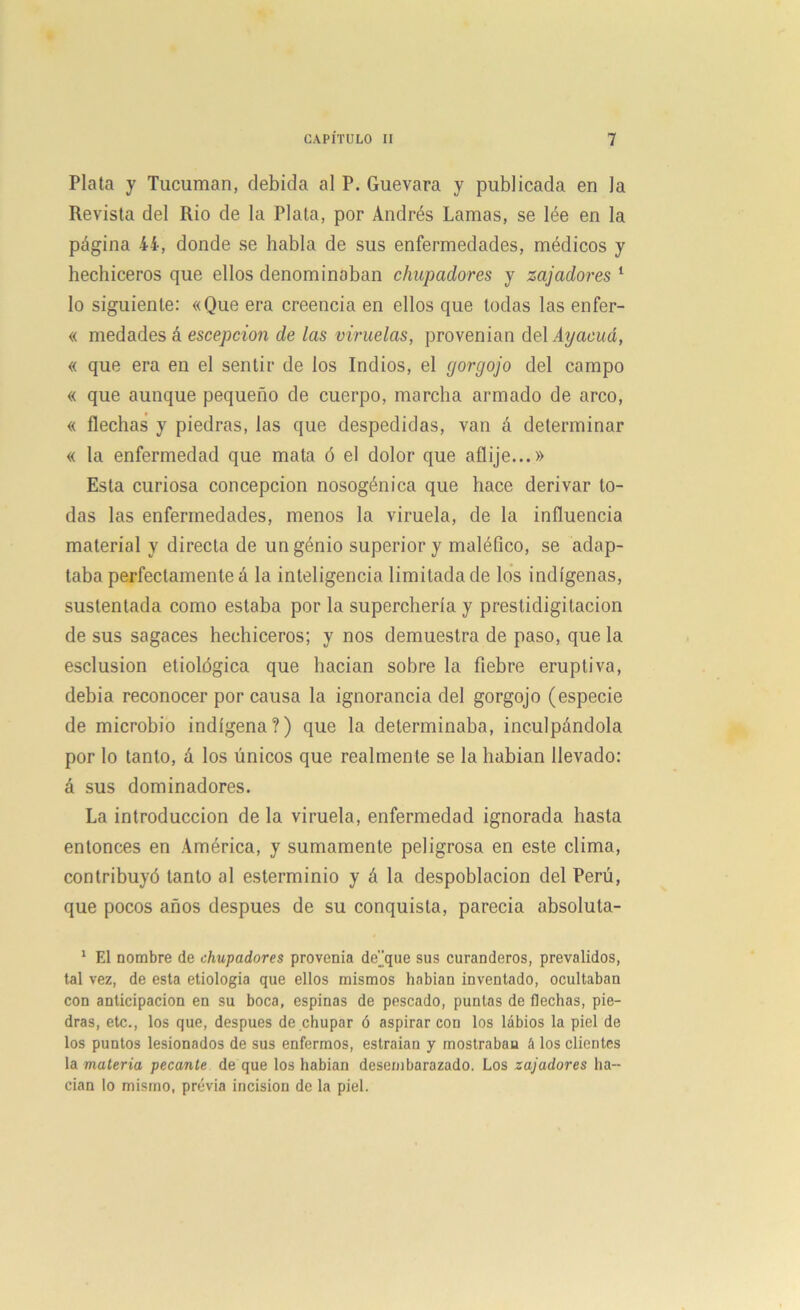 Plata y Tucuman, debida al P. Guevara y publicada en la Revista del Rio de la Plata, por Andrés Lamas, se lée en la página 44, donde se habla de sus enfermedades, médicos y hechiceros que ellos denominaban chupadores y zajadores 1 lo siguiente: «Que era creencia en ellos que todas las enfer- « medades á escepcion de las viruelas, provenían del Ayacuá, « que era en el sentir de los Indios, el gorgojo del campo « que aunque pequeño de cuerpo, marcha armado de arco, « flechas y piedras, las que despedidas, van á determinar « la enfermedad que mata ó el dolor que aflije...» Esta curiosa concepción nosogénica que hace derivar to- das las enfermedades, menos la viruela, de la influencia material y directa de ungénio superior y maléfico, se adap- taba perfectamente a la inteligencia limitada de los indígenas, sustentada como estaba por la superchería y prestidigitacion de sus sagaces hechiceros; y nos demuestra de paso, que la esclusion etiológica que hacían sobre la fiebre eruptiva, debía reconocer por causa la ignorancia del gorgojo (especie de microbio indígena?) que la determinaba, inculpándola por lo tanto, á los únicos que realmente se la habían llevado: á sus dominadores. La introducción de la viruela, enfermedad ignorada hasta entonces en América, y sumamente peligrosa en este clima, contribuyó tanto al esterminio y á la despoblación del Perú, que pocos años después de su conquista, parecía absoluta- 1 El nombre de chupadores provenía deque sus curanderos, prevalidos, tal vez, de esta etiología que ellos mismos habían inventado, ocultaban con anticipación en su boca, espinas de pescado, puntas de flechas, pie- dras, etc., los que, después de chupar ó aspirar con los labios la piel de los puntos lesionados de sus enfermos, estraian y mostraban á los clientes la materia pecante de que los habían desembarazado. Los zajadores ha- cían lo mismo, previa incisión de la piel.