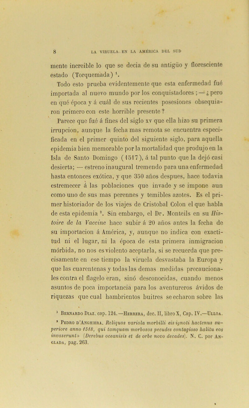 mente increíble lo que se decía de su antigüo y floresciente estado (Torquemada) 1. Todo esto prueba evidentemente que esta enfermedad fué importada al nuevo mundo por los conquistadores ; — ¿ pero en qué época y á cuál de sus recientes posesiones obsequia- ron primero con este horrible presente? Parece que fué á fines del siglo xv que ella hizo su primera irrupción, aunque la fecha mas remota se encuentra especi- ficada en el primer quinto del siguiente siglo, para aquella epidemia bien memorable por la mortalidad que produjo en la Isla de Santo Domingo ('1517), á tal punto que la dejó casi desierta; —estreno inaugural tremendo para una enfermedad hasta entonces exótica, y que 350 años después, hace todavía * estremecer á las poblaciones que invade y se impone aun como uno de sus mas perennes y temibles azotes. Es el pri- mer historiador de los viajes de Cristóbal Colon el que habla de esta epidemia 2. Sin embargo, el Dr. Monteils en su His- toire de la Vacóme hace subir á 20 años antes la fecha de su importación á América, y, aunque no indica con exacti- tud ni el lugar, ni la época de esta primera inmigración mórbida, no nos es violento aceptarla, si se recuerda que pre- cisamente en ese tiempo la viruela desvastaba la Europa y que las cuarentenas y todas las demas medidas precauciona- íes contra el flagelo eran, sinó desconocidas, cuando menos asuntos de poca importancia para los aventureros ávidos de riquezas que cual hambrientos buitres se echaron sobre las « 1 Bernardo Díaz. cap. 124.—Herrera, dec. II, libro X, Cap. IV.—Ulloa. * Pedro d’Anghiera. Reliquos varióla morbilli eisignoti haclenus su- periore anno 1518, qui tamquam morbosos pecudes contagioso halitu eos invaserunt» (Derebus oceanisis et de orbe novo decades). N. C. por An- glada, pag. 263.