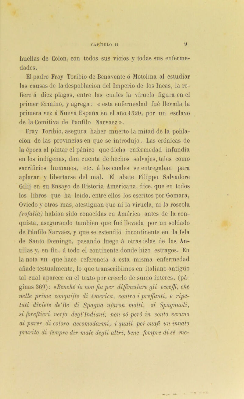 huellas de Colon, con todos sus vicios y todas sus enferme- dades. El padre Fray Toribio de Benavente ó Motolina al estudiar las causas de la despoblación del Imperio de los Incas, la re- fiere á diez plagas, entre las cuales la viruela figura en el primer término, y agrega : « esta enfermedad fué llevada la primera vez á Nueva España en el año 1520, por un esclavo de la Comitiva de Panfilo Narvaez». Fray Toribio, asegura haber muerto la mitad de la pobla- ción de las provincias en que se introdujo. Las crónicas de la época al pintar el pánico que dicha enfermedad infundía en los indígenas, dan cuenta de hechos salvajes, tales como sacrificios humanos, etc. á los cuales se entregaban para aplacar y libertarse del mal. El abate Filippo Salvadore Gilij en su Ensayo de Historia Americana, dice, que en todos los libros que ha leído, entre ellos los escritos por Gomara, Oviedo y otros mas, atestiguan que ni la viruela, ni la roséola (rofalia) habían sido conocidas en América antes de la con- quista, asegurando también que fué llevada por un soldado de Pánfilo Narvaez, y que se estendió incontinente en la Isla de Santo Domingo, pasando luego á otras islas de las An- tillas y, en fin, á todo el continente donde hizo estragos. En la nota vil que hace referencia á esta misma enfermedad añade testualmente, lo que transcribimos en italiano antigiio tal cual aparece en el texto por creerlo de sumo ínteres, (pá- ginas 369) : «Benché io non fia per disimulare gli ecce/Ji, che nelle prime conquifle di America, contro i preffantí, e ripe- tuti diviete de’Rc di Spagna ufaron molti, si Spagnuoli, si foreftieri verfo degl’Indiani; non só peró in corito veruno al parer di coloro accomodarmi, i quali per cuafi un innato prurito di fempre dir mcile degli altri, bene fempre di sé me-