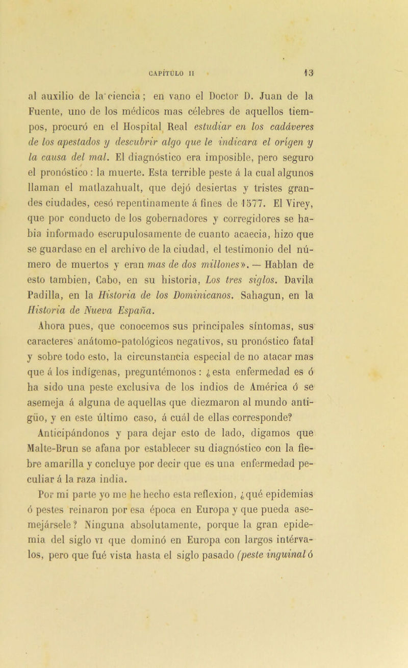 al auxilio de la'ciencia; en vano el Doctor D. Juan de la Fuente, uno de los médicos mas célebres de aquellos tiem- pos, procuró en el Hospital Real estudiar en los cadáveres de los apestados y descubrir algo que le indicara el origen y la causa del mal. El diagnóstico era imposible, pero seguro el pronóstico : la muerte. Esta terrible peste ó la cual algunos llaman el matlazahualt, que dejó desiertas y tristes gran- des ciudades, cesó repentinamente á fines de 1577. El Virey, que por conducto de los gobernadores y corregidores se ha- bía informado escrupulosamente de cuanto acaecia, hizo que se guardase en el archivo de la ciudad, el testimonio del nú- mero de muertos y eran mas de dos millones». — Hablan de esto también, Cabo, en su historia, Los tres siglos. Davila Padilla, en la Historia de los Dominicanos. Sahagun, en la Historia de Nueva España. Ahora pues, que conocemos sus principales síntomas, sus caracteres anátomo-patológicos negativos, su pronóstico fatal y sobre todo esto, la circunstancia especial de no atacar mas que á los indígenas, preguntémonos : ¿esta enfermedad es ó ha sido una peste exclusiva de los indios de América ó se asemeja á alguna de aquellas que diezmaron al mundo anti- güo, y en este último caso, á cuál de ellas corresponde? Anticipándonos y para dejar esto de lado, digamos que Malte-Brun se afana por establecer su diagnóstico con la fie- bre amarilla y concluye por decir que es una enfermedad pe- culiar á la raza india. Por mi parte yo me he hecho esta reflexión, ¿qué epidemias ó pestes reinaron por esa época en Europa y que pueda ase- mejársele? Ninguna absolutamente, porque la gran epide- mia del siglo vi que dominó en Europa con largos intérva- los, pero que fué vista hasta el siglo pasado (peste inguinal ó