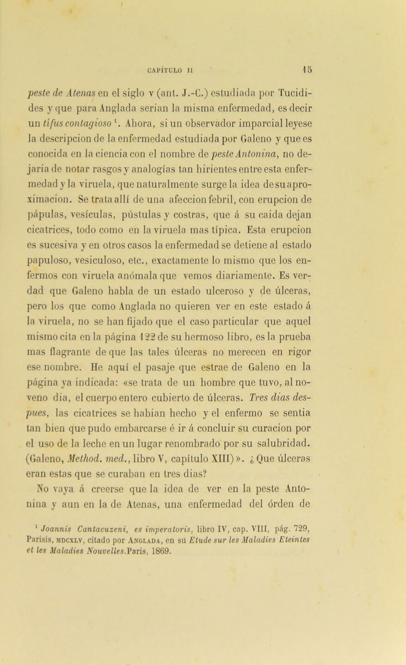 peste de Atenas en el siglo v (ant. J.-C.) estudiada por Tucidi- des y que paraAnglada serian la misma enfermedad, es decir un tifus contagioso l. Ahora, si un observador imparcial leyese la descripción de la enfermedad estudiada por Galeno y que es conocida en la ciencia con el nombre de peste Antonina, no de- jaría de notar rasgos y analogías tan hirientes entre esta enfer- medady la viruela, que naturalmente surge la idea desuapro- ximacion. Se trata allí de una afección febril, con erupción de pápulas, vesículas, pústulas y costras, que á su caída dejan cicatrices, todo como en la viruela mas típica. Esta erupción es sucesiva y en otros casos la enfermedad se detiene al estado papuloso, vesiculoso, etc., exactamente lo mismo que los en- fermos con viruela anómala que vemos diariamente. Es ver- dad que Galeno habla de un estado ulceroso y de úlceras, pero los que como Anglada no quieren ver en este estado á la viruela, no se han fijado que el caso particular que aquel mismo cita en la página 122 de su hermoso libro, es la prueba mas flagrante de que las tales úlceras no merecen en rigor ese nombre. He aquí el pasaje que estrae de Galeno en la página ya indicada: «se trata de un hombre que tuvo, al no- veno dia, el cuerpo entero cubierto de úlceras. Tres dias des- pués, las cicatrices se habían hecho y el enfermo se sentía tan bien que pudo embarcarse é ir á concluir su curación por el uso de la leche en un lugar renombrado por su salubridad. (Galeno, Method. med., libro V, capítulo XIII)». ¿ Que úlceras eran estas que se curaban en tres dias? No vaya á creerse que la idea de ver en la peste Anto- nina y aun en la de Atenas, una enfermedad del órden de 1 Joannis Cantacuzeni, es imperatoris, libro IV, cap. VIII, pág. 729, Parisis, mdcxlv, citado por Anclada, en sú Elude sur les Haladles Eleinles el les Haladles Nouvelles.Paris, 1869.