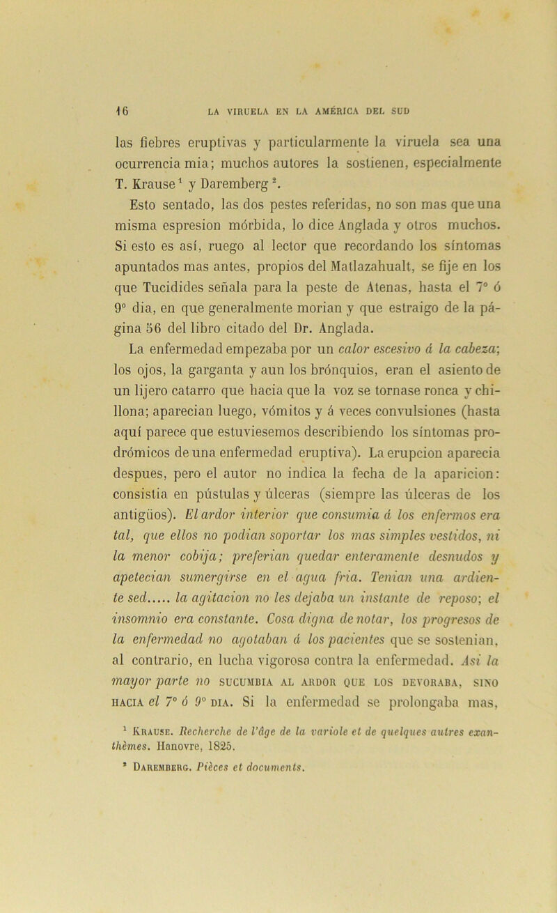 las fiebres eruptivas y particularmente la viruela sea una ocurrencia mia; muchos autores la sostienen, especialmente T. Krause1 y Daremberg 2. Esto sentado, las dos pestes referidas, no son mas que una misma espresion mórbida, lo dice Anglada y otros muchos. Si esto es así, ruego al lector que recordando los síntomas apuntados mas antes, propios del Matlazahualt, se fije en los que Tucidides señala para la peste de Atenas, hasta el 7o ó 9o dia, en que generalmente morían y que estraigo de la pá- gina 56 del libro citado del Dr. Anglada. La enfermedad empezaba por un calor escesivo d la cabeza-, los ojos, la garganta y aun los brónquios, eran el asiento de un 1 ijero catarro que hacia que la voz se tornase ronca y chi- llona; aparecían luego, vómitos y á veces convulsiones (hasta aquí parece que estuviésemos describiendo los síntomas pro- drómicos de una enfermedad eruptiva). La erupción aparecía después, pero el autor no indica la fecha de la aparición: consistía en pústulas y úlceras (siempre las úlceras de los antigüos). El ardor interior que consumía d los enfermos era tal, que ellos no podían soportar los mas simples vestidos, ni la menor cobija; preferían quedar enteramente desnudos y apetecían sumergirse en el agua fría. Tenían una ardien- te sed la agitación no les dejaba un instante de reposo; el insomnio era constante. Cosa digna denotar, los progresos de la enfermedad no agotaban d los pacientes que se sostenían, al contrario, en lucha vigoroso contra la enfermedad. Asi la mayor parte no sucumbía al ardor que los devoraba, sino hacia el 7o ó 9o día. Si la enfermedad se prolongaba mas, 1 Krause. Recherche de l’dge de la varióle et de quelques aulres exaix- thémes. Hanovre, 1825. * Daremberg. Ptéces ct documents.