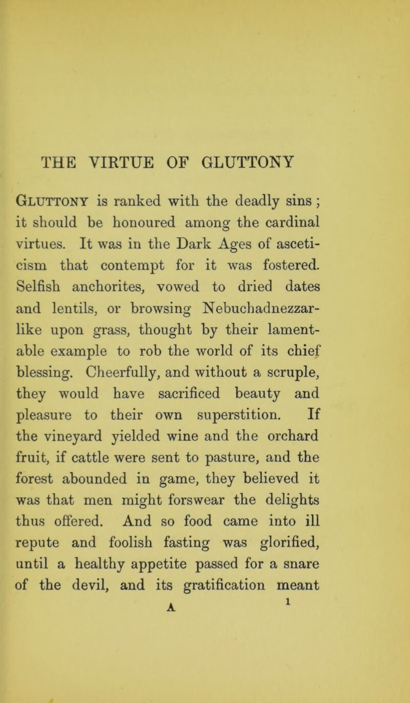 THE VIRTUE OF GLUTTONY Gluttony is ranked with the deadly sins ; it should be honoured among the cardinal virtues. It was in the Dark Ages of asceti- cism that contempt for it was fostered. Selfish anchorites, vowed to dried dates and lentils, or browsing Nebuchadnezzar- like upon grass, thought by their lament- able example to rob the world of its chief blessing. Cheerfully, and without a scruple, they would have sacrificed beauty and pleasure to their own superstition. If the vineyard yielded wine and the orchard fruit, if cattle were sent to pasture, and the forest abounded in game, they believed it was that men might forswear the delights thus offered. And so food came into ill repute and foolish fasting was glorified, until a healthy appetite passed for a snare of the devil, and its gratification meant