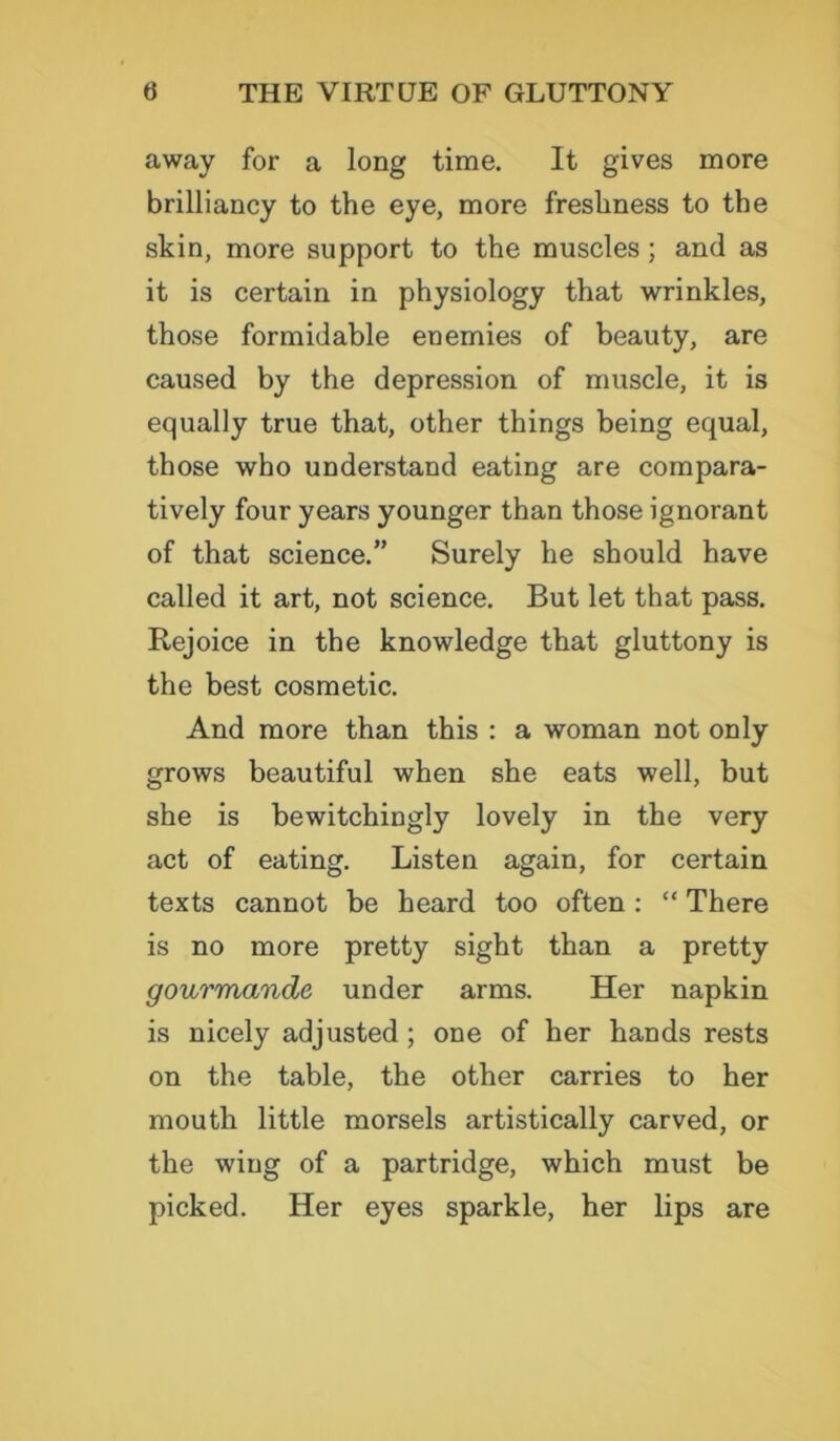away for a long time. It gives more brilliancy to the eye, more freshness to the skin, more support to the muscles ; and as it is certain in physiology that wrinkles, those formidable enemies of beauty, are caused by the depression of muscle, it is equally true that, other things being equal, those who understand eating are compara- tively four years younger than those ignorant of that science.” Surely he should have called it art, not science. But let that pass. Rejoice in the knowledge that gluttony is the best cosmetic. And more than this : a woman not only grows beautiful when she eats well, but she is bewitchingly lovely in the very act of eating. Listen again, for certain texts cannot be heard too often : “ There is no more pretty sight than a pretty gourmande under arms. Her napkin is nicely adjusted; one of her hands rests on the table, the other carries to her mouth little morsels artistically carved, or the wing of a partridge, which must be picked. Her eyes sparkle, her lips are
