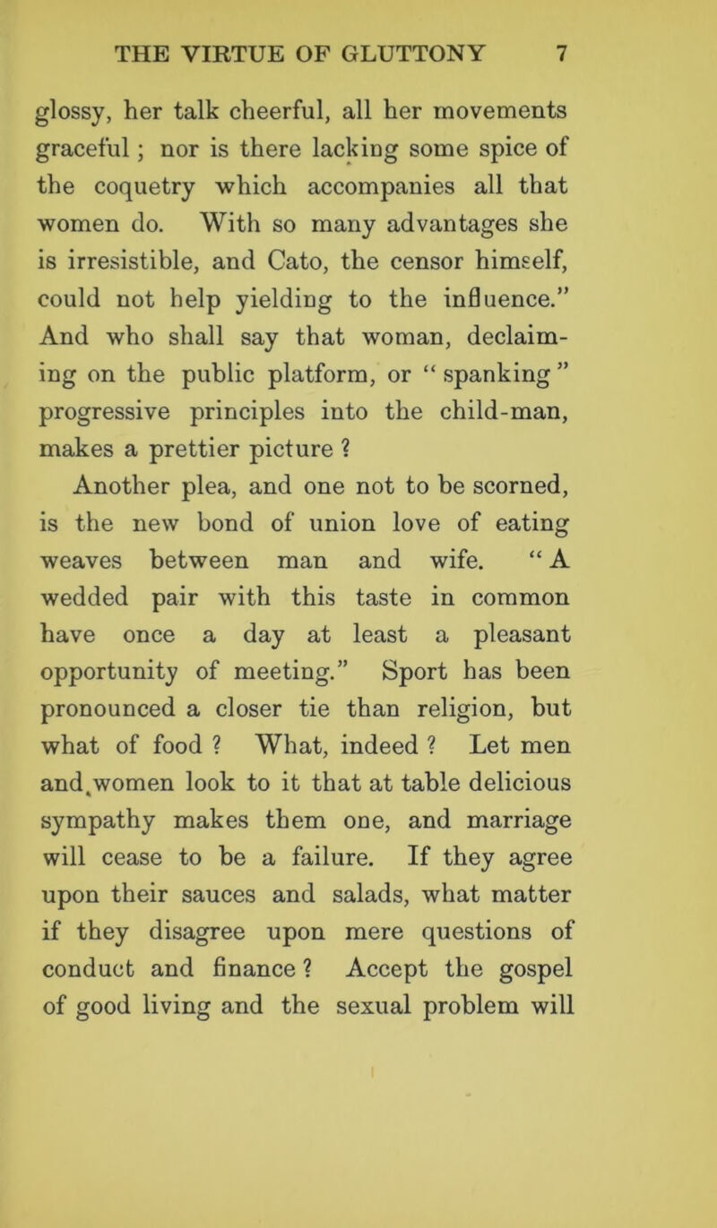 glossy, her talk cheerful, all her movements graceful; nor is there lacking some spice of the coquetry which accompanies all that women do. With so many advantages she is irresistible, and Cato, the censor himself, could not help yielding to the influence.” And who shall say that woman, declaim- ing on the public platform, or “spanking” progressive principles into the child-man, makes a prettier picture ? Another plea, and one not to he scorned, is the new bond of union love of eating weaves between man and wife. “ A wedded pair with this taste in common have once a day at least a pleasant opportunity of meeting.” Sport has been pronounced a closer tie than religion, but what of food ? What, indeed ? Let men and.women look to it that at table delicious sympathy makes them one, and marriage will cease to be a failure. If they agree upon their sauces and salads, what matter if they disagree upon mere questions of conduct and finance ? Accept the gospel of good living and the sexual problem will