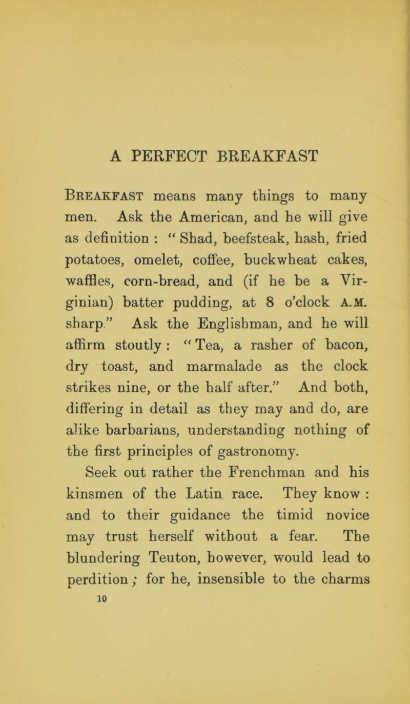 A PERFECT BREAKFAST Breakfast means many things to many men. Ask the American, and he will give as definition : “ Shad, beefsteak, hash, fried potatoes, omelet, coffee, buckwheat cakes, waffles, corn-bread, and (if he be a Vir- ginian) batter pudding, at 8 o’clock A.M. sharp” Ask the Englishman, and he will affirm stoutly : “ Tea, a rasher of bacon, dry toast, and marmalade as the clock strikes nine, or the half after.” And both, differing in detail as they may and do, are alike barbarians, understanding nothing of the first principles of gastronomy. Seek out rather the Frenchman and his kinsmen of the Latin race. They know : and to their guidance the timid novice may trust herself without a fear. The blundering Teuton, however, would lead to perdition; for he, insensible to the charms