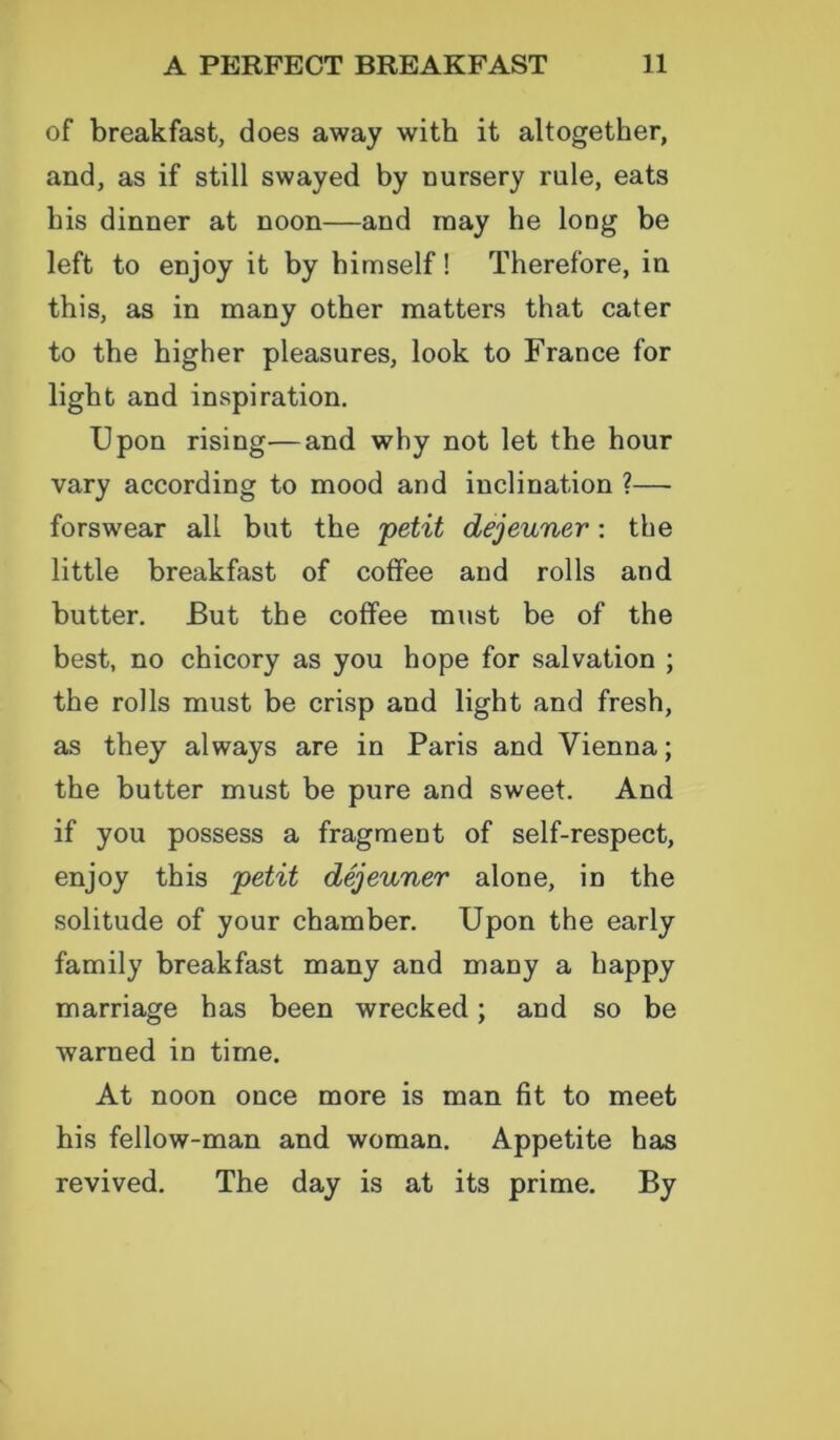 of breakfast, does away with it altogether, and, as if still swayed by nursery rule, eats his dinner at noon—and may he long be left to enjoy it by himself! Therefore, in this, as in many other matters that cater to the higher pleasures, look to France for light and inspiration. Upon rising—and why not let the hour vary according to mood and inclination ?— forswear all but the petit dejeuner: the little breakfast of coffee and rolls and butter. But the coffee must be of the best, no chicory as you hope for salvation ; the rolls must be crisp and light and fresh, as they always are in Paris and Vienna; the butter must be pure and sweet. And if you possess a fragment of self-respect, enjoy this petit dejeuner alone, in the solitude of your chamber. Upon the early family breakfast many and many a happy marriage has been wrecked; and so be warned in time. At noon once more is man fit to meet his fellow-man and woman. Appetite has revived. The day is at its prime. By