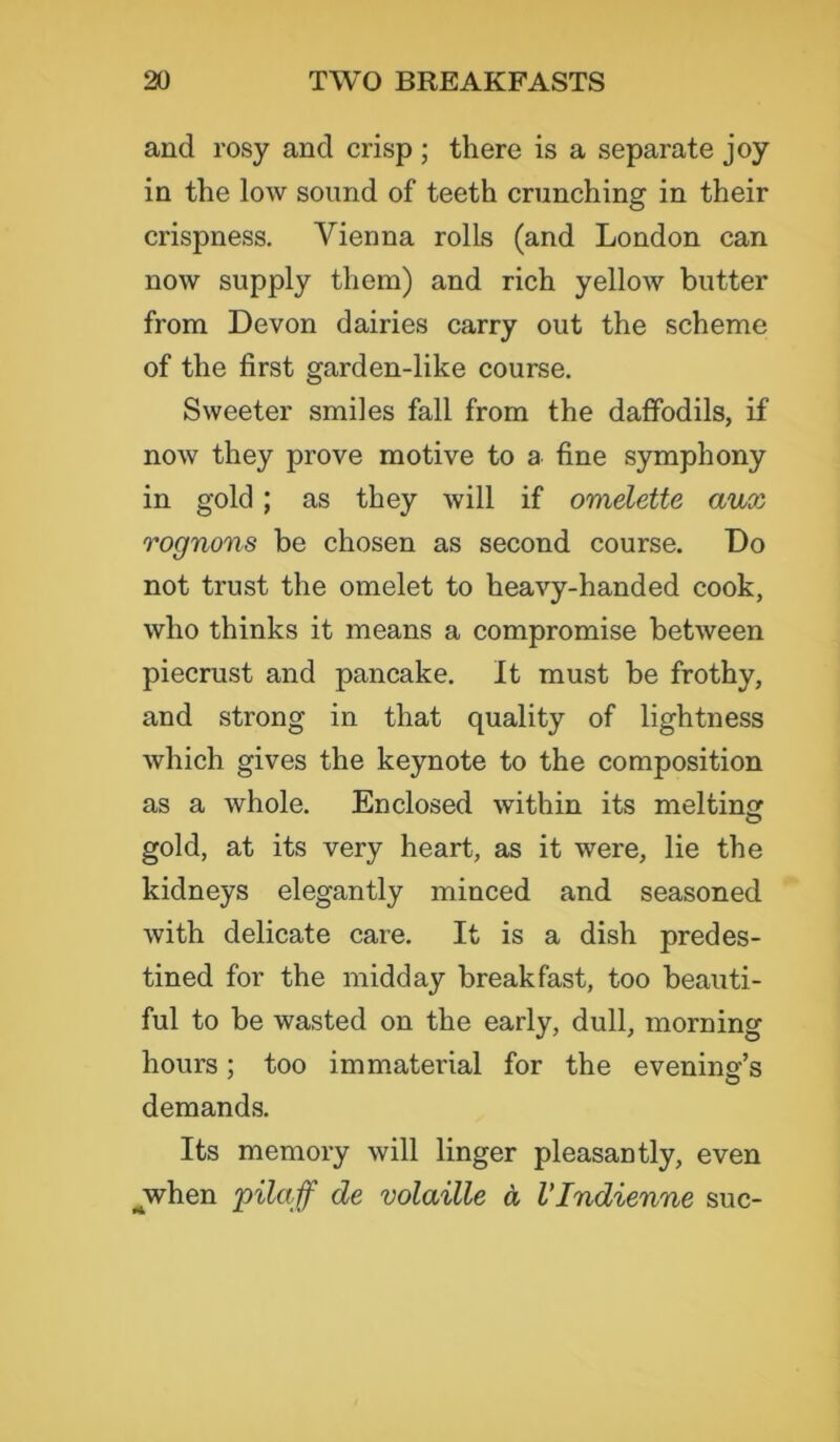 and rosy and crisp ; there is a separate joy in the low sound of teeth crunching in their crispness. Vienna rolls (and London can now supply them) and rich yellow butter from Devon dairies carry out the scheme of the first garden-like course. Sweeter smiles fall from the daffodils, if now they prove motive to a fine symphony in gold; as they will if omelette aux rognons be chosen as second course. Do not trust the omelet to heavy-handed cook, who thinks it means a compromise between piecrust and pancake. It must be frothy, and strong in that quality of lightness which gives the keynote to the composition as a whole. Enclosed within its melting O gold, at its very heart, as it were, lie the kidneys elegantly minced and seasoned with delicate care. It is a dish predes- tined for the midday breakfast, too beauti- ful to be wasted on the early, dull, morning hours; too immaterial for the evening’s demands. Its memory will linger pleasantly, even jvhen pilaff de volaille a VIndienne sue-