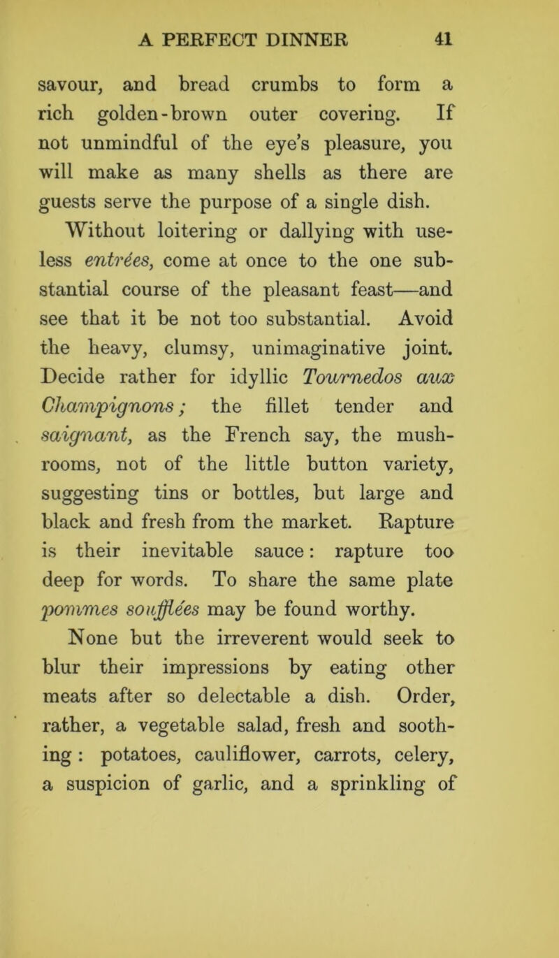 savour, and bread crumbs to form a rich golden-brown outer covering. If not unmindful of the eyes pleasure, you will make as many shells as there are guests serve the purpose of a single dish. Without loitering or dallying with use- less entrees, come at once to the one sub- stantial course of the pleasant feast—and see that it be not too substantial. Avoid the heavy, clumsy, unimaginative joint. Decide rather for idyllic Tournedos aux Champignons; the fillet tender and saignant, as the French say, the mush- rooms, not of the little button variety, suggesting tins or bottles, but large and black and fresh from the market. Rapture is their inevitable sauce: rapture too deep for words. To share the same plate pommes soiifflees may be found worthy. None but the irreverent would seek to blur their impressions by eating other meats after so delectable a dish. Order, rather, a vegetable salad, fresh and sooth- ing : potatoes, cauliflower, carrots, celery, a suspicion of garlic, and a sprinkling of