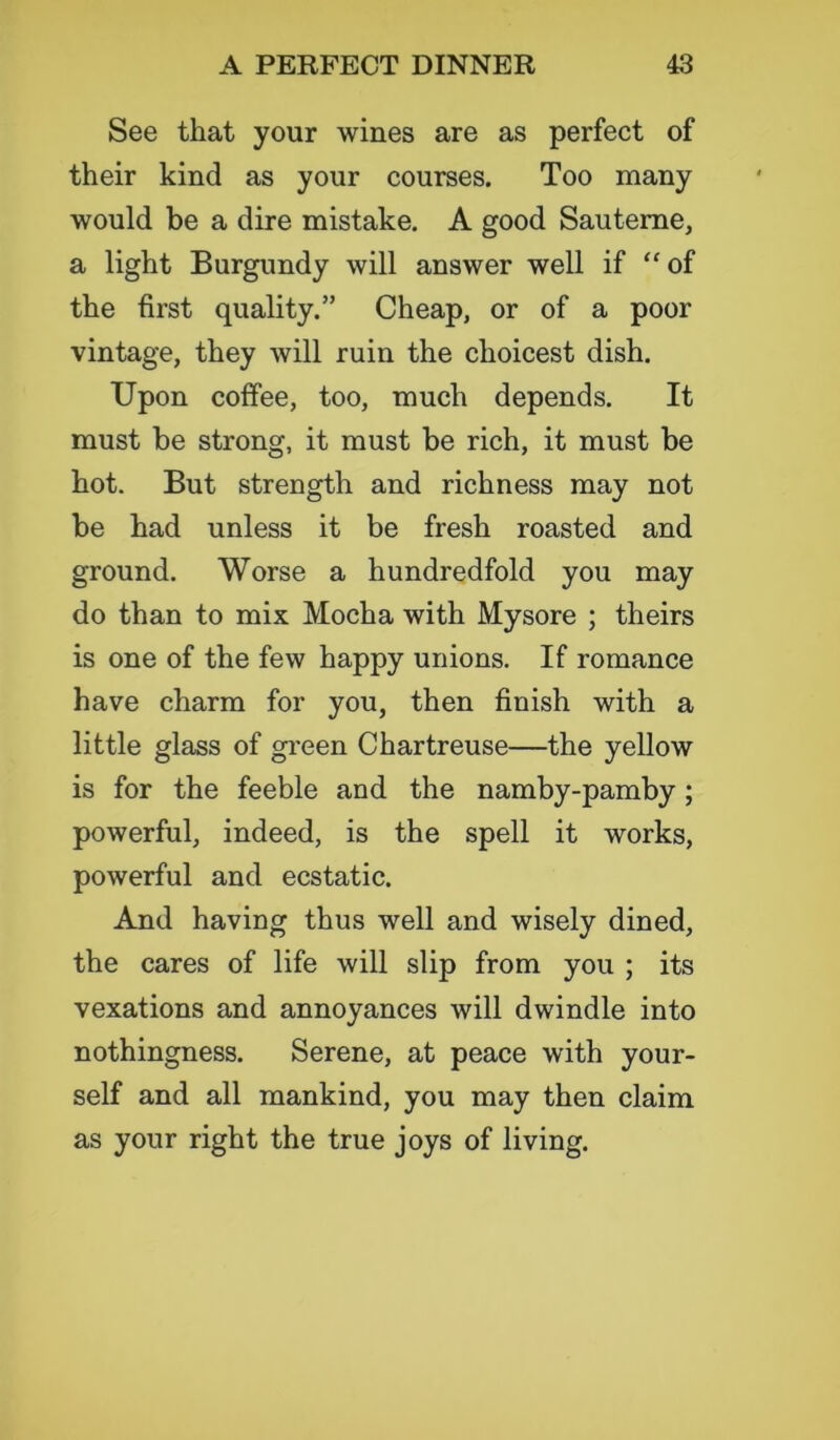 See that your wines are as perfect of their kind as your courses. Too many would be a dire mistake. A good Sauteme, a light Burgundy will answer well if “of the first quality.” Cheap, or of a poor vintage, they will ruin the choicest dish. Upon coffee, too, much depends. It must be strong, it must be rich, it must be hot. But strength and richness may not be had unless it be fresh roasted and ground. Worse a hundredfold you may do than to mix Mocha with Mysore ; theirs is one of the few happy unions. If romance have charm for you, then finish with a little glass of green Chartreuse—the yellow is for the feeble and the namby-pamby; powerful, indeed, is the spell it works, powerful and ecstatic. And having thus well and wisely dined, the cares of life will slip from you ; its vexations and annoyances will dwindle into nothingness. Serene, at peace with your- self and all mankind, you may then claim as your right the true joys of living.
