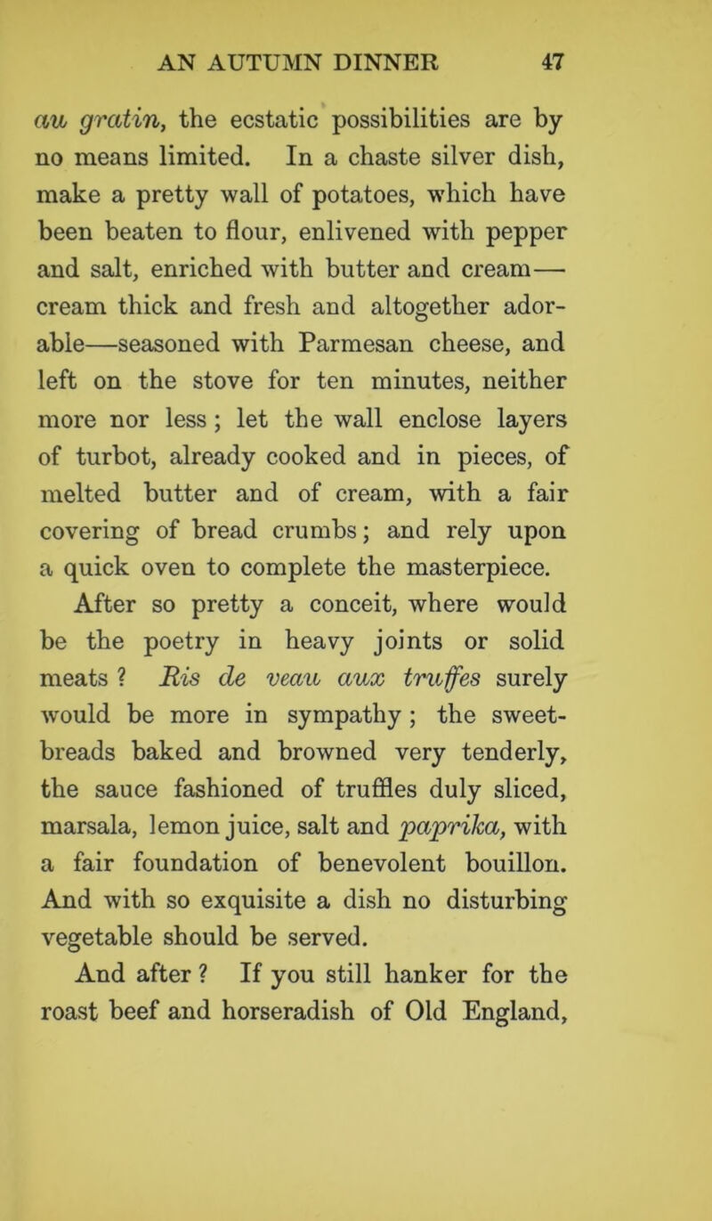 au> gratin, the ecstatic possibilities are by- no means limited. In a chaste silver dish, make a pretty wall of potatoes, which have been beaten to flour, enlivened with pepper and salt, enriched with butter and cream— cream thick and fresh and altogether ador- able—seasoned with Parmesan cheese, and left on the stove for ten minutes, neither more nor less ; let the wall enclose layers of turbot, already cooked and in pieces, of melted butter and of cream, with a fair covering of bread crumbs; and rely upon a quick oven to complete the masterpiece. After so pretty a conceit, where would be the poetry in heavy joints or solid meats ? Mis cle veau aux truffes surely would be more in sympathy ; the sweet- breads baked and browned very tenderly, the sauce fashioned of truffles duly sliced, marsala, lemon juice, salt and paprika, with a fair foundation of benevolent bouillon. And with so exquisite a dish no disturbing vegetable should be served. And after ? If you still hanker for the roast beef and horseradish of Old England,