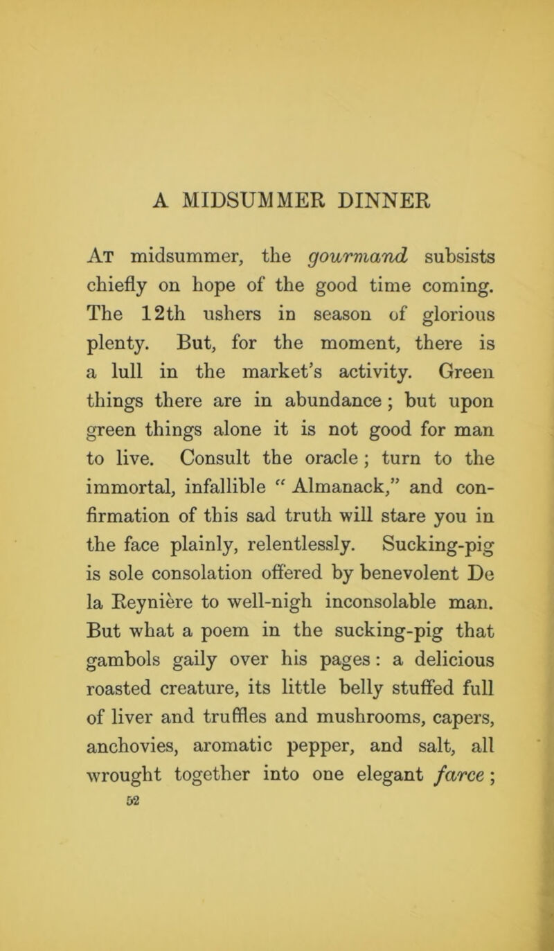 At midsummer, the gourmand subsists chiefly on hope of the good time coming. The 12 th ushers iu season of glorious plenty. But, for the moment, there is a lull in the market’s activity. Green things there are in abundance ; but upon green things alone it is not good for man to live. Consult the oracle ; turn to the immortal, infallible “ Almanack,” and con- firmation of this sad truth will stare you in the face plainly, relentlessly. Sucking-pig is sole consolation offered by benevolent De la Reyniere to well-nigh inconsolable man. But what a poem in the sucking-pig that gambols gaily over his pages: a delicious roasted creature, its little belly stuffed full of liver and truffles and mushrooms, capers, anchovies, aromatic pepper, and salt, all wrought together into one elegant farce ;