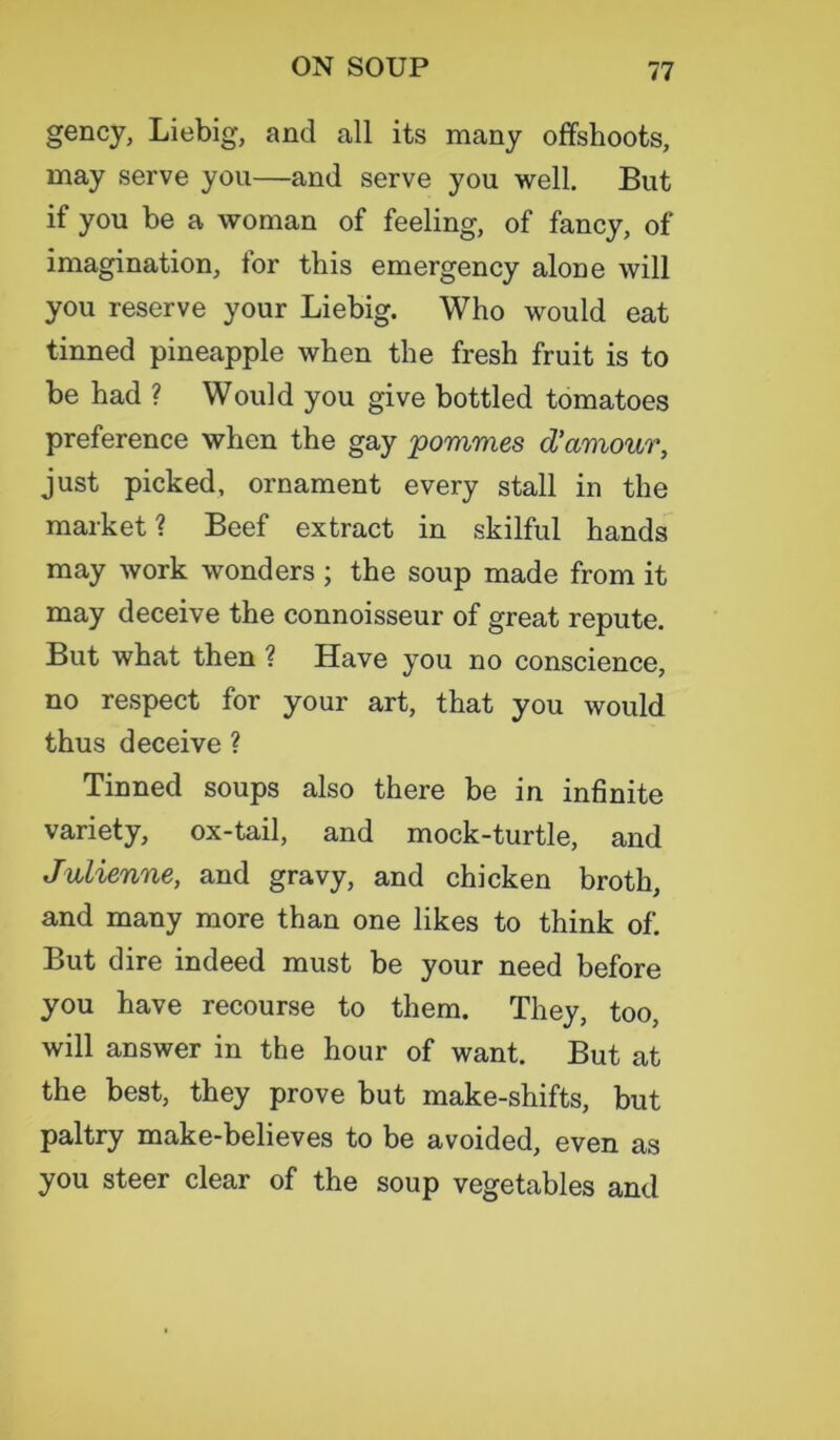 gency, Liebig, and all its many offshoots, may serve yon—and serve you well. But if you be a woman of feeling, of fancy, of imagination, for this emergency alone will you reserve your Liebig. Who would eat tinned pineapple when the fresh fruit is to be had ? Would you give bottled tomatoes preference when the gay pommes d’amour, just picked, ornament every stall in the market ? Beef extract in skilful hands may work wonders ; the soup made from it may deceive the connoisseur of great repute. But what then ? Have you no conscience, no respect for your art, that you would thus deceive ? Tinned soups also there be in infinite variety, ox-tail, and mock-turtle, and Julienne, and gravy, and chicken broth, and many more than one likes to think of. But dire indeed must be your need before you have recourse to them. They, too, will answer in the hour of want. But at the best, they prove but make-shifts, but paltry make-believes to be avoided, even as you steer clear of the soup vegetables and