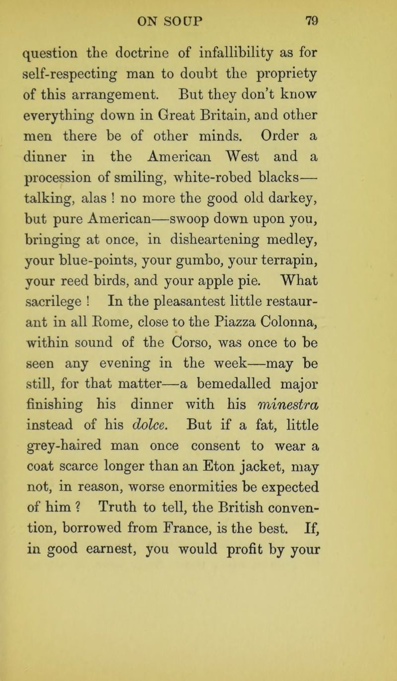 question the doctrine of infallibility as for self-respecting man to doubt tlie propriety of this arrangement. But they don’t know everything down in Great Britain, and other men there be of other minds. Order a dinner in the American West and a procession of smiling, white-robed blacks— talking, alas ! no more the good old darkey, but pure American—swoop down upon you, bringing at once, in disheartening medley, your blue-points, your gumbo, your terrapin, your reed birds, and your apple pie. What sacrilege ! In the pleasantest little restaur- ant in all Rome, close to the Piazza Colonna, within sound of the Corso, was once to be seen any evening in the week—may be still, for that matter—a bemedalled major finishing his dinner with his minestra instead of his dolce. But if a fat, little grey-haired man once consent to wear a coat scarce longer than an Eton jacket, may not, in reason, worse enormities be expected of him ? Truth to tell, the British conven- tion, borrowed from France, is the best. If, in good earnest, you would profit by your