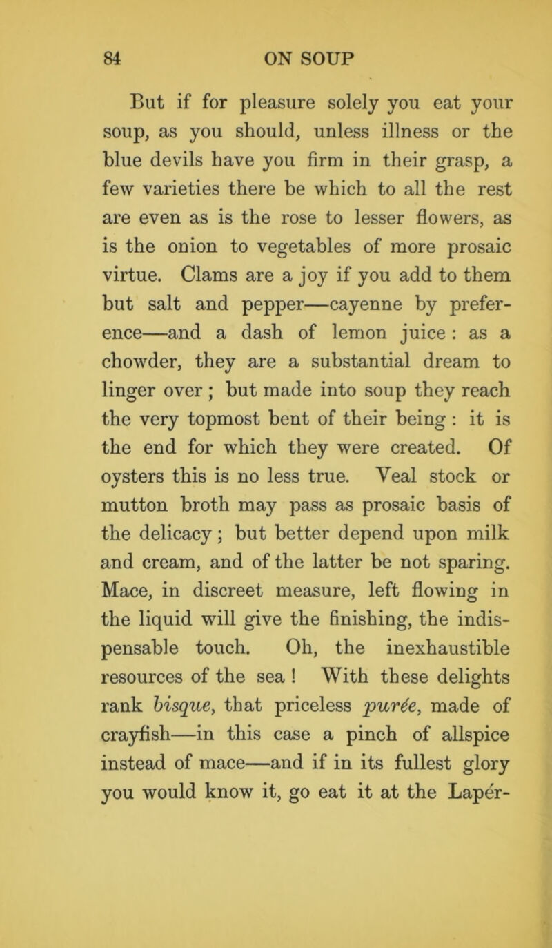 But if for pleasure solely you eat your soup, as you should, unless illness or the blue devils have you firm in their grasp, a few varieties there be which to all the rest are even as is the rose to lesser flowers, as is the onion to vegetables of more prosaic virtue. Clams are a joy if you add to them but salt and pepper—cayenne by prefer- ence—and a dash of lemon juice : as a chowder, they are a substantial dream to linger over ; but made into soup they reach the very topmost bent of their being : it is the end for which they were created. Of oysters this is no less true. Veal stock or mutton broth may pass as prosaic basis of the delicacy; but better depend upon milk and cream, and of the latter be not sparing. Mace, in discreet measure, left flowing in the liquid will give the finishing, the indis- pensable touch. Oh, the inexhaustible resources of the sea ! With these delights rank bisque, that priceless purte, made of crayfish—in this case a pinch of allspice instead of mace—and if in its fullest glory you would know it, go eat it at the Laper-