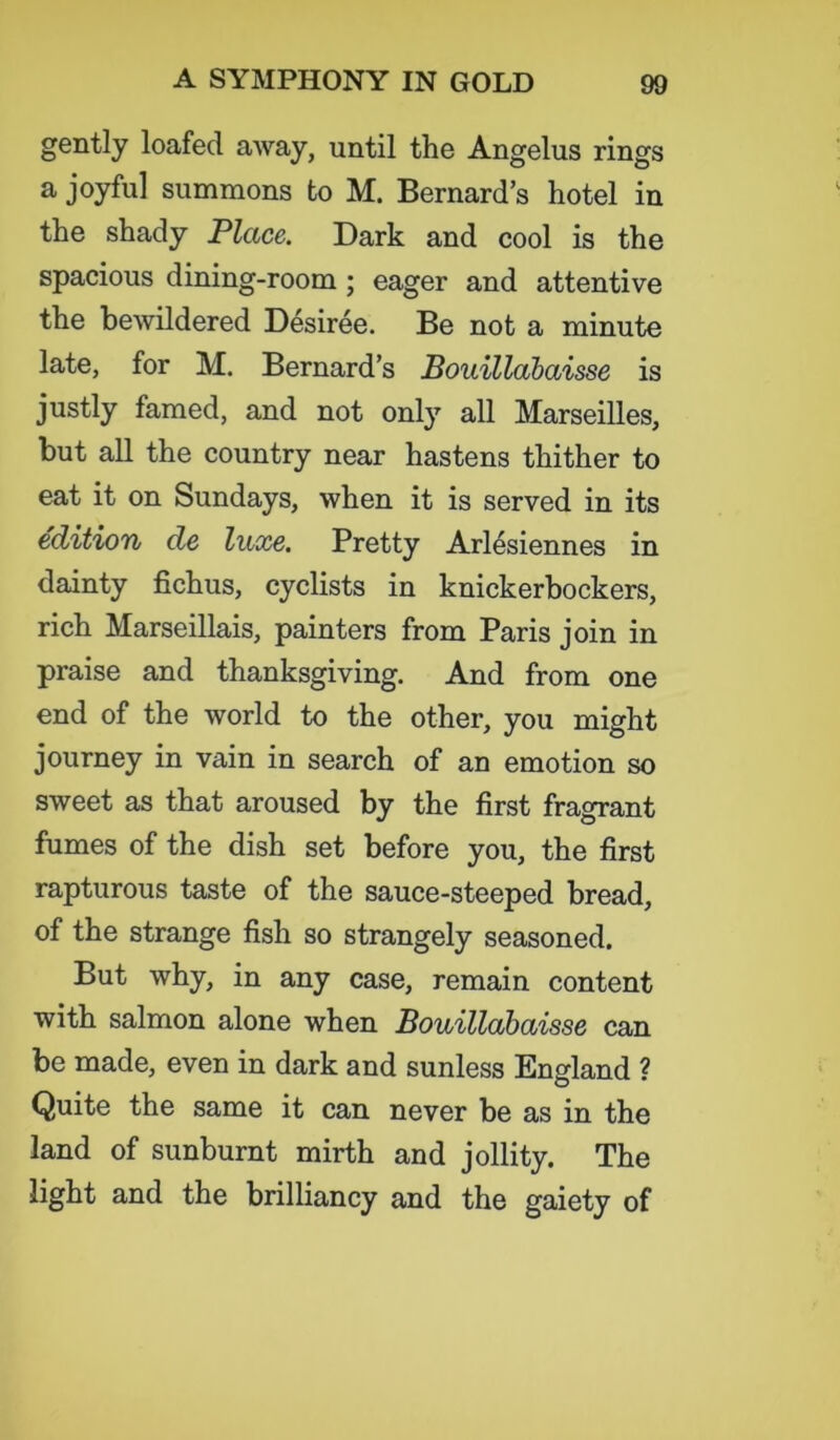gently loafed away, until the Angelus rings a joyful summons to M. Bernard’s hotel in the shady Place. Dark and cool is the spacious dining-room ; eager and attentive the bewildered Desiree. Be not a minute late, for M. Bernard’s Bouillabaisse is justly famed, and not only all Marseilles, but all the country near hastens thither to eat it on Sundays, when it is served in its edition de luxe. Pretty Arlesiennes in dainty fichus, cyclists in knickerbockers, rich Marseillais, painters from Paris join in praise and thanksgiving. And from one end of the world to the other, you might journey in vain in search of an emotion so sweet as that aroused by the first fragrant fumes of the dish set before you, the first rapturous taste of the sauce-steeped bread, of the strange fish so strangely seasoned. But why, in any case, remain content with salmon alone when Bouillabaisse can be made, even in dark and sunless England ? Quite the same it can never be as in the land of sunburnt mirth and jollity. The light and the brilliancy and the gaiety of