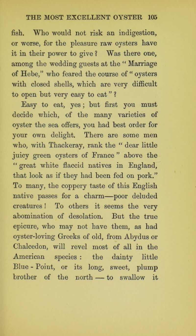 fish. Who would not risk an indigestion, or worse, for the pleasure raw oysters have it in their power to give ? Was there one, among the wedding guests at the “ Marriage of Hebe,” who feared the course of “ oysters with closed shells, which are very difficult to open but very easy to eat ” ? Easy to eat, yes; but first you must decide which, of the many varieties of oyster the sea offers, you had best order for your own delight. There are some men who, with Thackeray, rank the “ dear little juicy green oysters of France ” above the “ great white flaccid natives in England, that look as if they had been fed on pork.” To many, the coppery taste of this English native passes for a charm—poor deluded creatures! To others it seems the very abomination of desolation. But the true epicure, who may not have them, as had oyster-loving Greeks of old, from Abydus or Chalcedon, will revel most of all in the American species : the dainty little Blue - Point, or its long, sweet, plump brother of the north — to swallow it