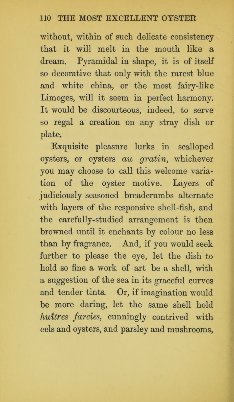 without, within of such delicate consistency that it will melt in the mouth like a dream. Pyramidal in shape, it is of itself so decorative that only with the rarest blue and white china, or the most fairy-like Limoges, will it seem in perfect harmony. It would be discourteous, indeed, to serve so regal a creation on any stray dish or plate. Exquisite pleasure lurks in scalloped oysters, or oysters aw gratin, whichever you may choose to call this welcome varia- tion of the oyster motive. Layers of judiciously seasoned breadcrumbs alternate with layers of the responsive shell-fish, and the carefully-studied arrangement is then browned until it enchants by colour no less than by fragrance. And, if you would seek further to please the eye, let the dish to hold so fine a work of art be a shell, with a suggestion of the sea in its graceful curves and tender tints. Or, if imagination would be more daring, let the same shell hold huitres farcies, cunningly contrived with eels and oysters, and parsley and mushrooms,