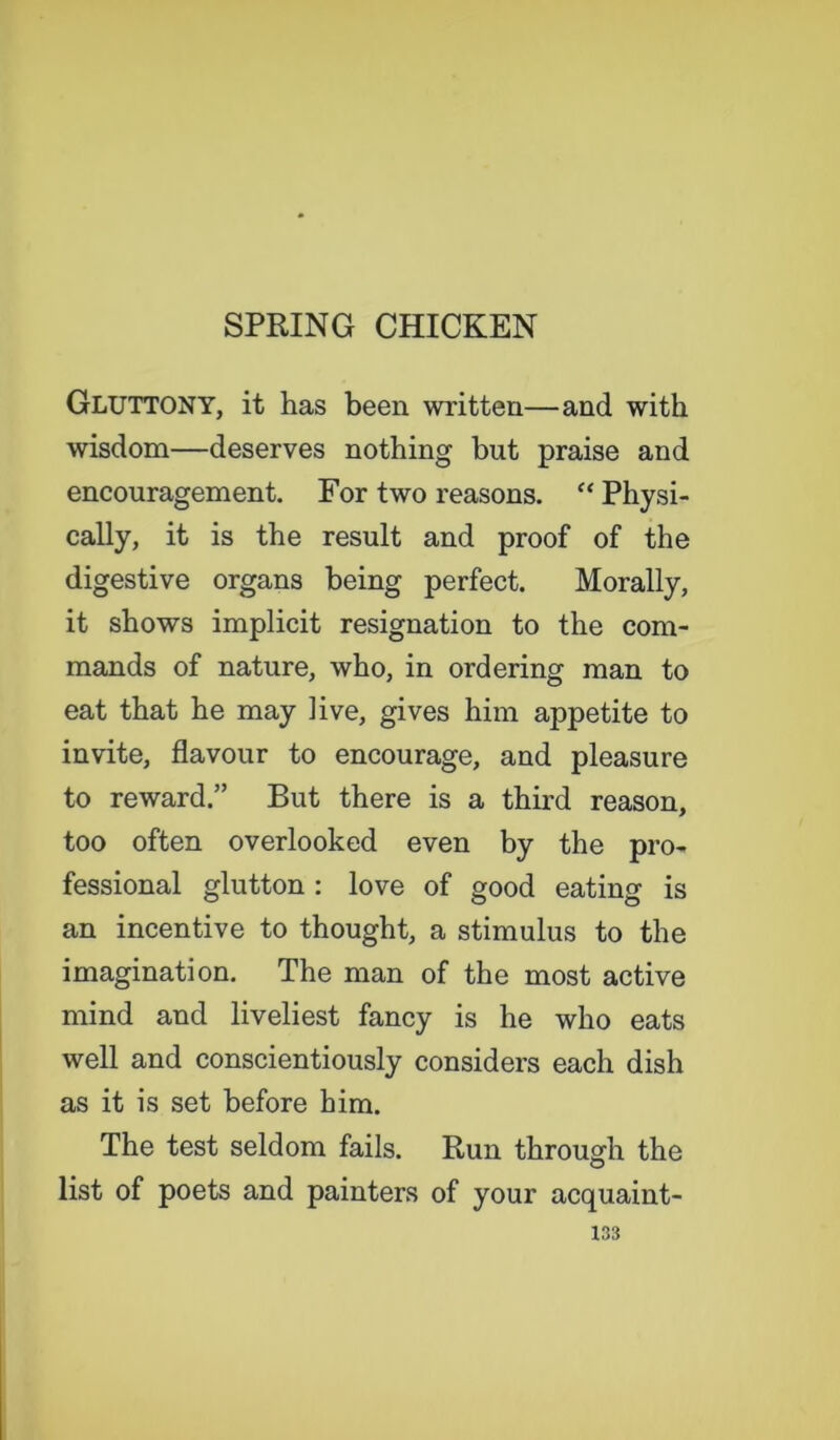 GLUTTONY, it has been written—and with wisdom—deserves nothing but praise and encouragement. For two reasons. “ Physi- cally, it is the result and proof of the digestive organs being perfect. Morally, it shows implicit resignation to the com- mands of nature, who, in ordering man to eat that he may live, gives him appetite to invite, flavour to encourage, and pleasure to reward.” But there is a third reason, too often overlooked even by the pro- fessional glutton : love of good eating is an incentive to thought, a stimulus to the imagination. The man of the most active mind and liveliest fancy is he who eats well and conscientiously considers each dish as it is set before him. The test seldom fails. Run through the list of poets and painters of your acquaint-