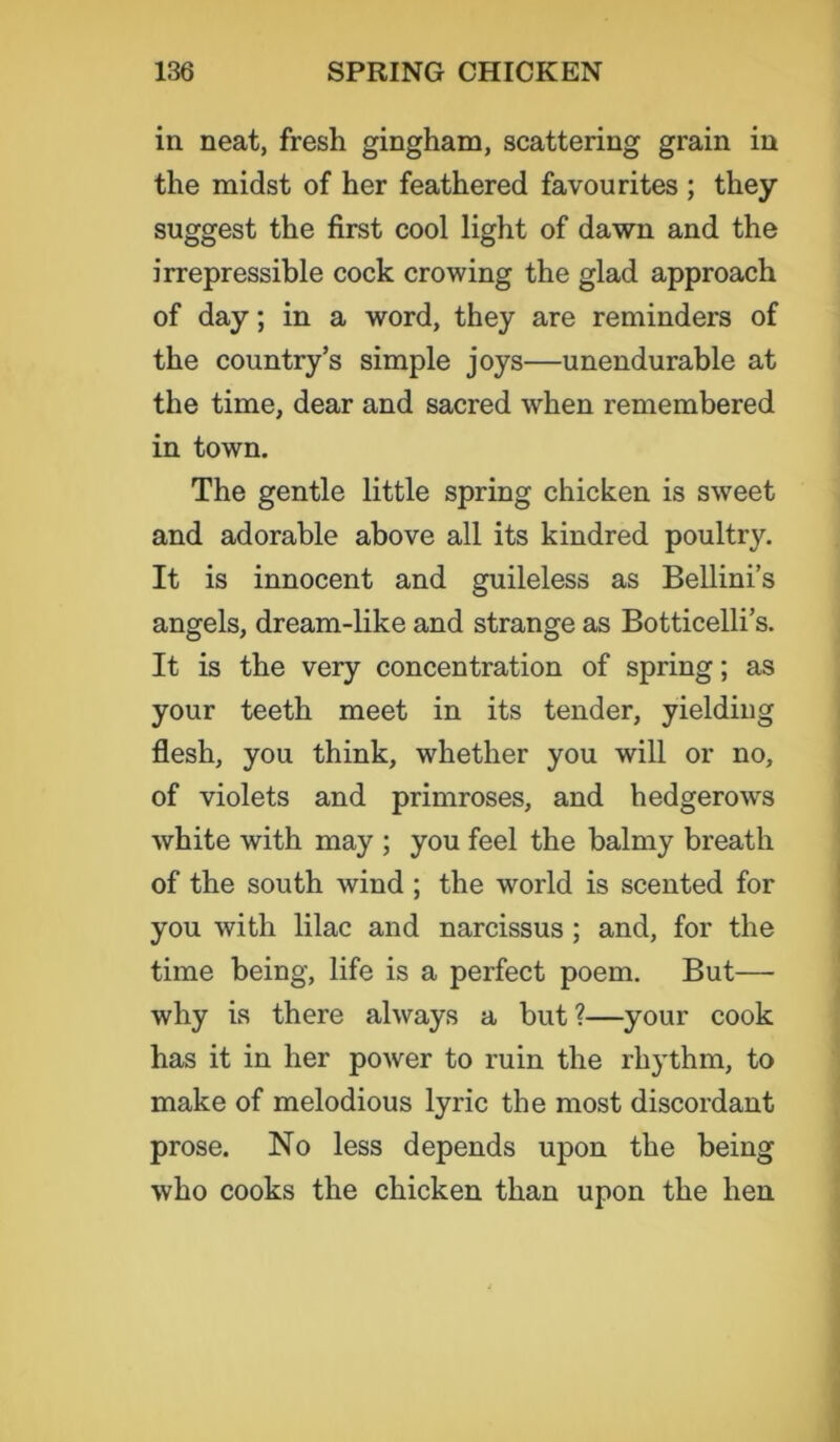 in neat, fresh gingham, scattering grain in the midst of her feathered favourites ; they suggest the first cool light of dawn and the irrepressible cock crowing the glad approach of day; in a word, they are reminders of the country’s simple joys—unendurable at the time, dear and sacred when remembered in town. The gentle little spring chicken is sweet and adorable above all its kindred poultry. It is innocent and guileless as Bellini’s angels, dream-like and strange as Botticelli’s. It is the very concentration of spring; as your teeth meet in its tender, yielding flesh, you think, whether you will or no, of violets and primroses, and hedgerows white with may ; you feel the balmy breath of the south wind ; the world is scented for you with lilac and narcissus ; and, for the time being, life is a perfect poem. But— why is there always a but ?—your cook has it in her power to ruin the rhythm, to make of melodious lyric the most discordant prose. No less depends upon the being who cooks the chicken than upon the hen