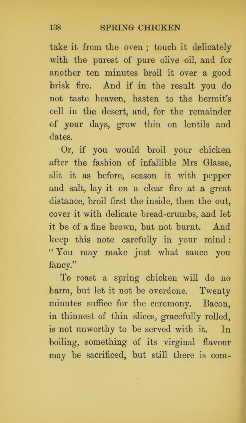 take it from the oven ; touch it delicately with the purest of pure olive oil, and for another ten minutes broil it over a good brisk fire. And if in the result you do not taste heaven, hasten to the hermit’s cell in the desert, and, for the remainder of your days, grow thin on lentils and dates. Or, if you would broil your chicken after the fashion of infallible Mrs Glasse, slit it as before, season it with pepper and salt, lay it on a clear fire at a great distance, broil first the inside, then the out, cover it with delicate bread-crumbs, and let it be of a fine brown, but not burnt. And keep this note carefully in your mind : “ You may make just what sauce you fancy.” To roast a spring chicken will do no harm, but let it not be overdone. Twenty minutes suffice for the ceremony. Bacon, in thinnest of thin slices, gracefully rolled, is not unworthy to be served with it. In boiling, something of its virginal flavour may be sacrificed, but still there is com-