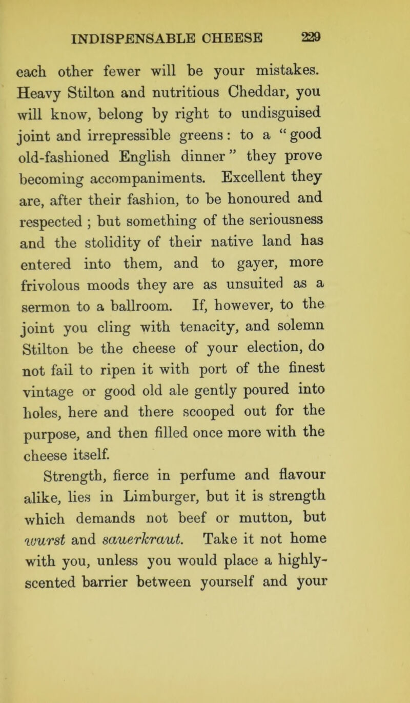 each other fewer will be your mistakes. Heavy Stilton and nutritious Cheddar, you will know, belong by right to undisguised joint and irrepressible greens: to a “ good old-fashioned English dinner ” they prove becoming accompaniments. Excellent they are, after their fashion, to be honoured and respected ; but something of the seriousness and the stolidity of their native land has entered into them, and to gayer, more frivolous moods they are as unsuited as a sermon to a ballroom. If, however, to the joint you cling with tenacity, and solemn Stilton be the cheese of your election, do not fail to ripen it with port of the finest vintage or good old ale gently poured into holes, here and there scooped out for the purpose, and then filled once more with the cheese itself. Strength, fierce in perfume and flavour alike, lies in Limburger, but it is strength which demands not beef or mutton, but wurst and sauerkraut. Take it not home with you, unless you would place a highly- scented barrier between yourself and your