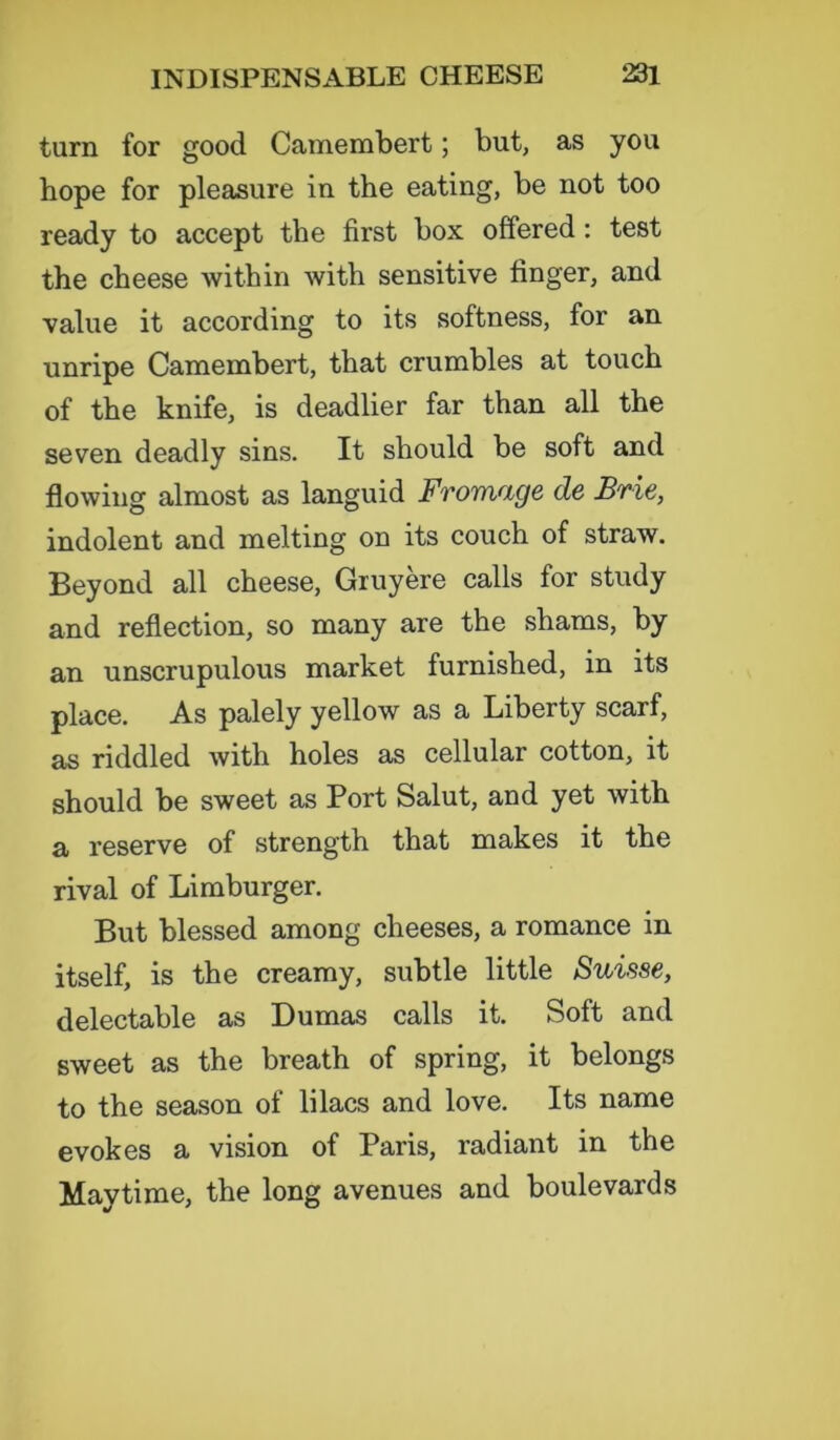 turn for good Camembert; but, as you hope for pleasure in the eating, be not too ready to accept the first box offered: test the cheese within with sensitive finger, and value it according to its softness, for an unripe Camembert, that crumbles at touch of the knife, is deadlier far than all the seven deadly sins. It should be soft and flowing almost as languid Fromage de Brie, indolent and melting on its couch of straw. Beyond all cheese, Gruyere calls for study and reflection, so many are the shams, by an unscrupulous market furnished, in its place. As palely yellow as a Liberty scarf, as riddled with holes as cellular cotton, it should be sweet as Port Salut, and yet with a reserve of strength that makes it the rival of Limburger. But blessed among cheeses, a romance in itself, is the creamy, subtle little Suisse, delectable as Dumas calls it. Soft and sweet as the breath of spring, it belongs to the season of lilacs and love. Its name evokes a vision of Paris, radiant in the May time, the long avenues and boulevards