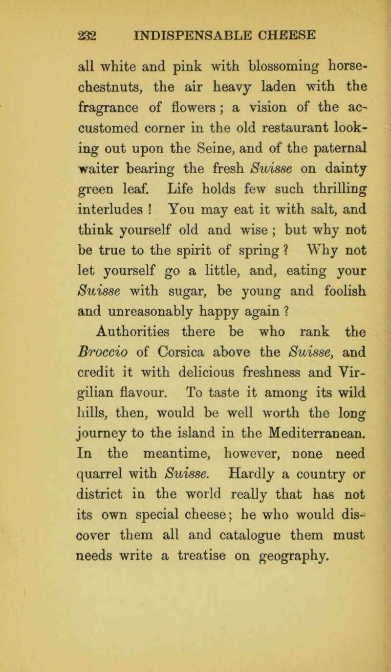all white and pink with blossoming horse- chestnuts, the air heavy laden with the fragrance of flowers; a vision of the ac- customed corner in the old restaurant look- ing out upon the Seine, and of the paternal waiter bearing the fresh Suisse on dainty green leaf. Life holds few such thrilling interludes ! You may eat it with salt, and think yourself old and wise ; but why not be true to the spirit of spring ? Why not let yourself go a little, and, eating your Suisse with sugar, be young and foolish and unreasonably happy again ? Authorities there be who rank the Broccio of Corsica above the Suisse, and credit it with delicious freshness and Vir- gilian flavour. To taste it among its wild hills, then, would be well worth the long journey to the island in the Mediterranean. In the meantime, however, none need quarrel with Suisse. Hardly a country or district in the world really that has not its own special cheese; he who would dis- cover them all and catalogue them must needs write a treatise on geography.