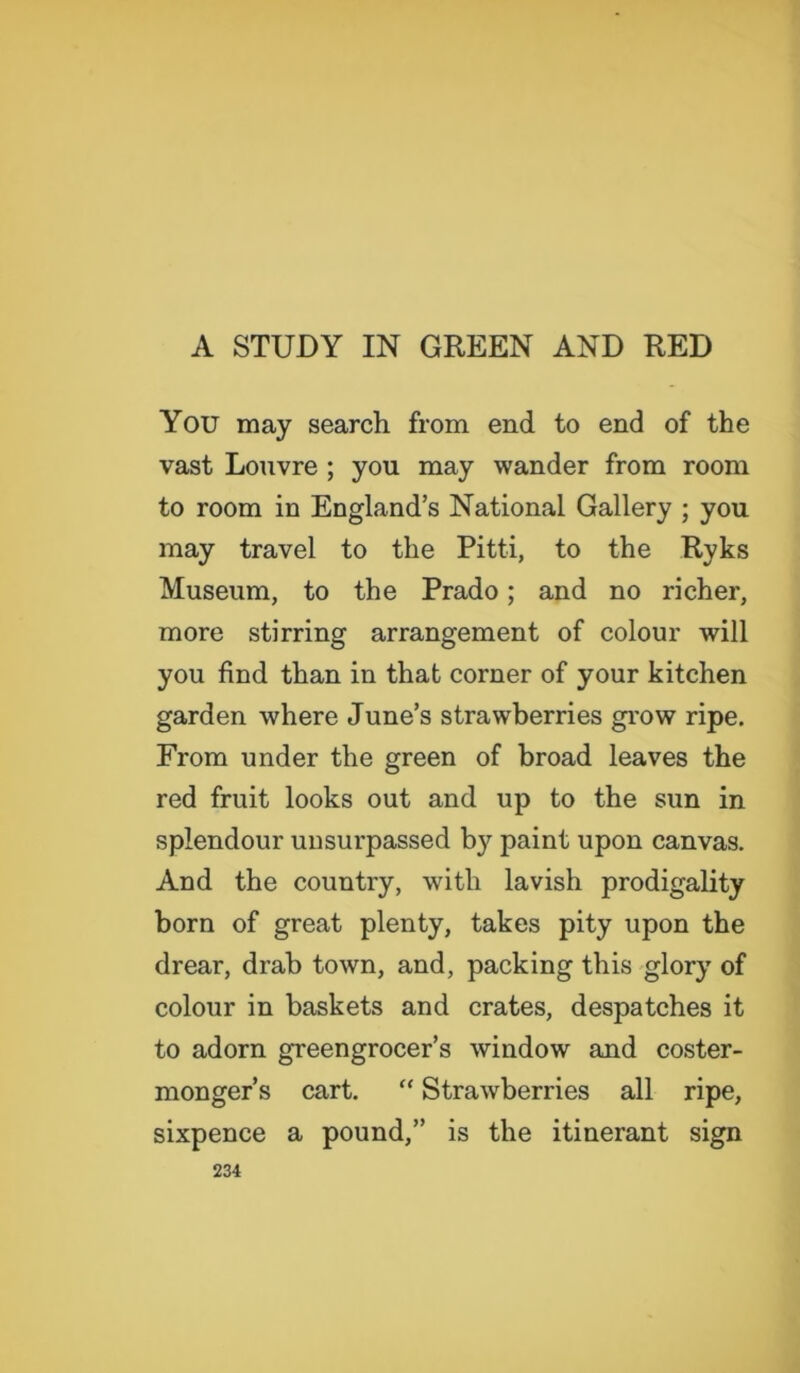 A STUDY IN GREEN AND RED You may search from end to end of the vast Louvre ; you may wander from room to room in England’s National Gallery ; you may travel to the Pitti, to the Ryks Museum, to the Prado; and no richer, more stirring arrangement of colour will you find than in that corner of your kitchen garden where June’s strawberries grow ripe. From under the green of broad leaves the red fruit looks out and up to the sun in splendour unsurpassed by paint upon canvas. And the country, with lavish prodigality born of great plenty, takes pity upon the drear, drab town, and, packing this glory of colour in baskets and crates, despatches it to adorn greengrocer’s window and coster- monger’s cart. “ Strawberries all ripe, sixpence a pound,” is the itinerant sign