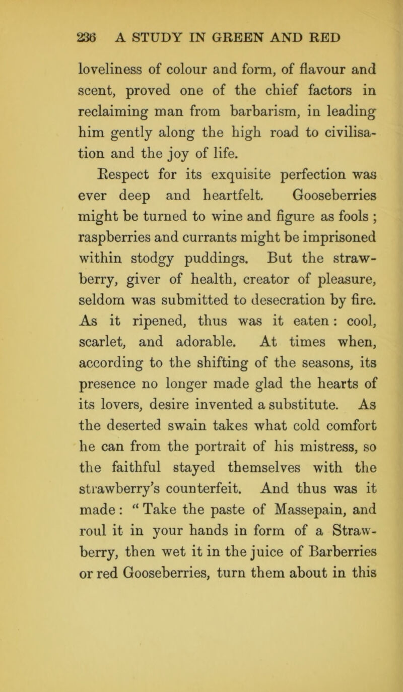 loveliness of colour and form, of flavour and scent, proved one of the chief factors in reclaiming man from barbarism, in leading him gently along the high road to civilisa- tion and the joy of life. Respect for its exquisite perfection was ever deep and heartfelt. Gooseberries might be turned to wine and figure as fools ; raspberries and currants might be imprisoned within stodgy puddings. But the .straw- berry, giver of health, creator of pleasure, seldom was submitted to desecration by fire. As it ripened, thus was it eaten: cool, scarlet, and adorable. At times when, according to the shifting of the seasons, its presence no longer made glad the hearts of its lovers, desire invented a substitute. As the deserted swain takes what cold comfort he can from the portrait of his mistress, so the faithful stayed themselves with the strawberry’s counterfeit. And thus was it made: “ Take the paste of Massepain, and roul it in your hands in form of a Straw- berry, then wet it in the juice of Barberries or red Gooseberries, turn them about in this