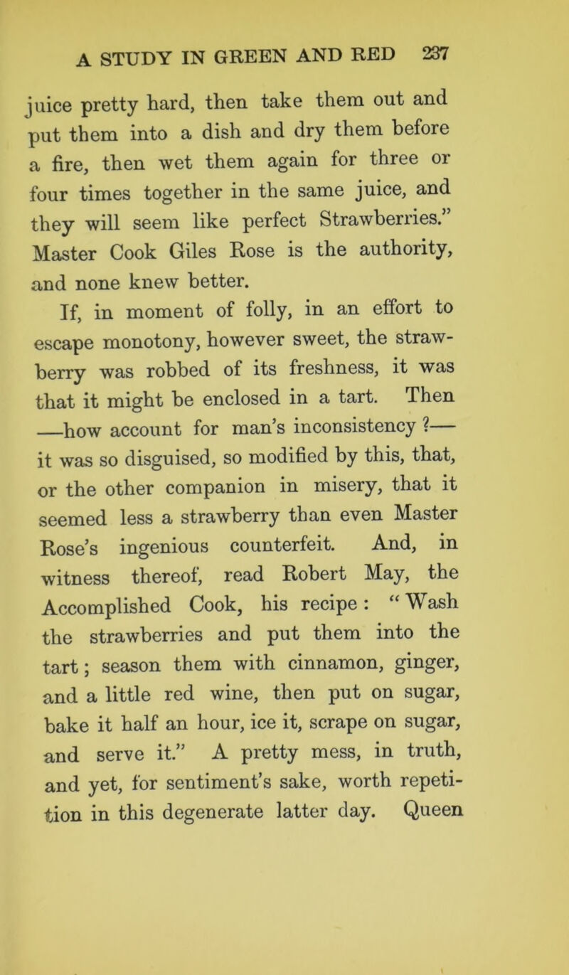 juice pretty hard, then take them out and put them into a dish and dry them before a fire, then wet them again for three or four times together in the same juice, and they will seem like perfect Strawberries. Master Cook Giles Rose is the authority, and none knew better. If, in moment of folly, in an effort to escape monotony, however sweet, the straw- berry was robbed of its freshness, it was that it might be enclosed in a tart. Then —how account for man’s inconsistency ?— it was so disguised, so modified by this, that, or the other companion in misery, that it seemed less a strawberry than even Master Rose’s ingenious counterfeit. And, in witness thereof, read Robert May, the Accomplished Cook, his recipe: “ Wash the strawberries and put them into the tart; season them with cinnamon, ginger, and a little red wine, then put on sugar, bake it half an hour, ice it, scrape on sugar, and serve it.” A pretty mess, in truth, and yet, for sentiment’s sake, worth repeti- tion in this degenerate latter day. Queen